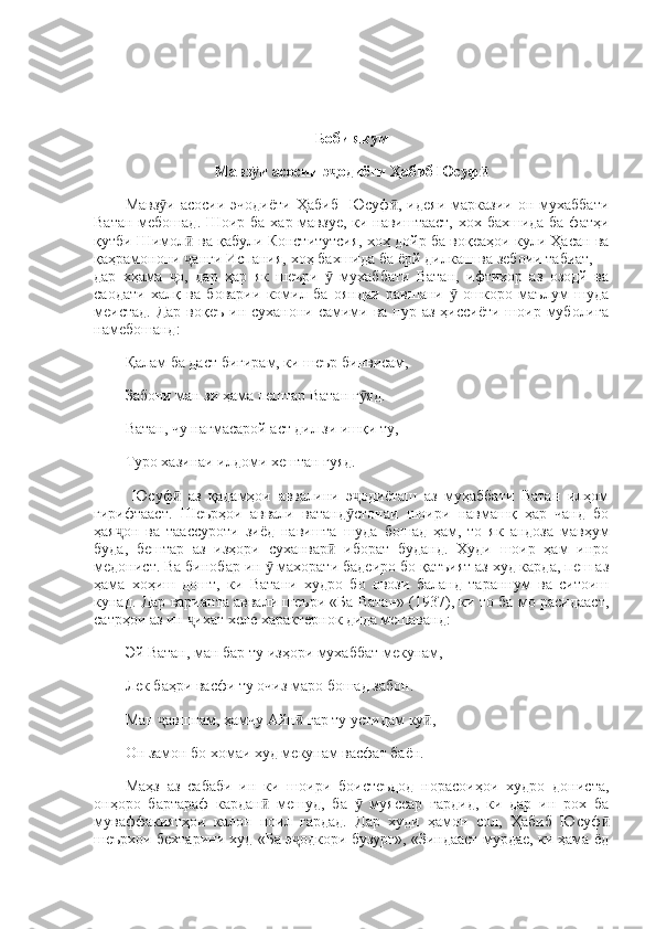 Боби якум 
Мавз и асосии э одиёти Ҳабиб Юсуфӯ ҷ ӣ
Мавз и   асосии  эчодиёти  Ҳабиб     Юсуф ,  идеяи  марказии  он  мухаббати	
ӯ ӣ
Ватан мебошад. Шоир ба хар мавзуе, ки навиштааст, хох бахшида ба фатҳи
қутби Шимол  ва қабули Конститутсия, хоҳ дойр ба воқеаҳои кули Ҳасан ва	
ӣ
қаҳрамонони  анги Испания, хоҳ бахшида ба ёрй дилкаш ва зебоии табиат,—
ҷ
дар   хҳама   о,   дар   ҳар   як   шеъри     мухаббати   Ватан,   ифтихор   аз   озодй   ва	
ҷ ӯ
саодати   халқ   ва   боварии   комил   ба   ояндаи   равшани     ошкоро   маълум   шуда	
ӯ
меистад.  Дар  воқеъ  ин суханони самими ва пур аз ҳиссиёти  шоир муболиға
намебошанд: 
Қалам ба даст бигирам, ки шеър бинвисам, 
Забони ман зи ҳама пештар Ватан г яд. 	
ӯ
Ватан, чу нағмасарой аст дил зи ишқи ту, 
Туро хазинаи илдоми хештан гуяд. 
  Юсуф   аз   қадамҳои   аввалини   э одиёташ   аз   муҳаббати   Ватан   илҳом	
ӣ ҷ
гирифтааст.   Шеърҳои   аввали   ватанд стонаи   шоири   навмашқ   ҳар   чанд   бо	
ӯ
ҳая он   ва   таассуроти   зиёд   навишта   шуда   бошад   ҳам,   то   як   андоза   мавҳум	
ҷ
буда,   бештар   аз   изҳори   суханвар   иборат   буданд.   Худи   шоир   ҳам   инро	
ӣ
медонист. Ва бинобар ин   махорати бадеиро бо қатъият аз худ карда, пеш аз	
ӯ
ҳама   хоҳиш   дошт,   ки   Ватани   худро   бо   овози   баланд   тараннум   ва   ситоиш
кунад. Дар варианта аввали шеъри «Ба Ватан» (1937), ки то ба мо расидааст,
сатрҳои аз ин  ихат хеле характернок дида мешаванд: 	
ҷ
Эй Ватан, ман бар ту изҳори мухаббат мекунам, 
Лек баҳри васфи ту очиз маро бошад забон. 
Ман  авшнам, ҳамчу Айн  гар ту устидам ку ,	
ҷ ӣ ӣ
Он замон бо хомаи худ мекунам васфат баён. 
Маҳз   аз   сабаби   ин   ки   шоири   боистеъдод   норасоиҳои   худро   дониста,
онҳоро   бартараф   кардан   мешуд,   ба     муяссар   гардид,   ки   дар   ин   рох   ба	
ӣ ӯ
муваффакиятҳои   калон   ноил   гардад.   Дар   худи   ҳамон   сол,   Ҳабиб   Юсуф	
ӣ
шеърхои бехтарини худ «Ба э одкори бузург», «Зиндааст мурдае, ки ҳама ёд	
ҷ 