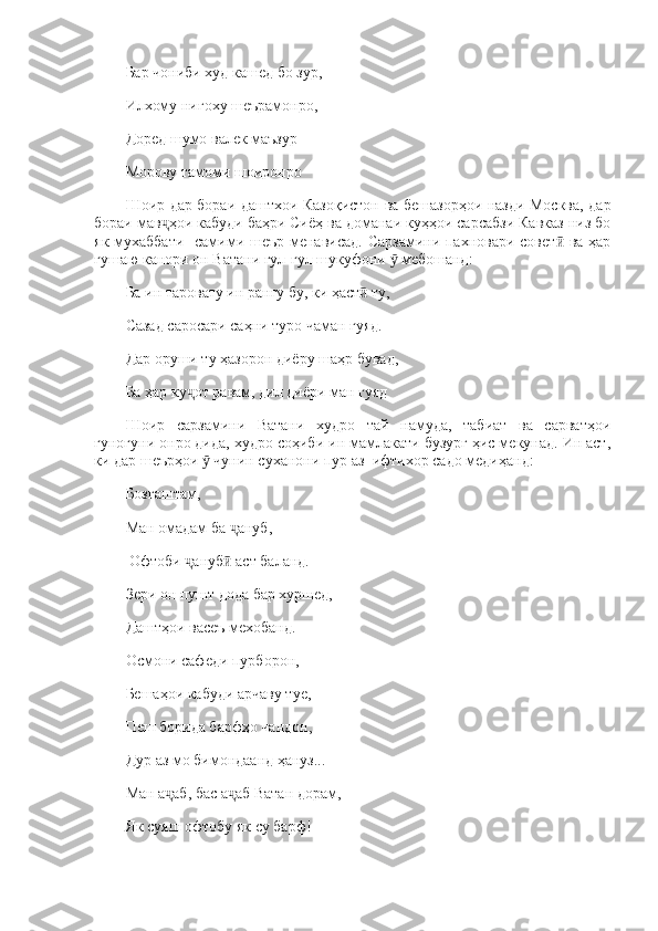 Бар чониби худ кашед бо зур, 
Илхому нигоху шеърамонро, 
Доред шумо валек маъзур 
Морову тамоми шоиронро 
Шоир дар бораи даштхои Казоқистон ва бешазорҳои назди Москва, дар
бораи мав ҳои кабуди баҳри Сиёҳ ва доманаи куҳҳои сарсабзи Кавказ низ боҷ
як мухаббати     самими шеър менависад. Сарзамини пахновари совет  ва ҳар	
ӣ
гушаю канори он Ватани гул-гул шукуфони   мебошанд: 	
ӯ
Ба ин таровату ин рангу бу, ки ҳаст  ту, 	
ӣ
Сазад саросари саҳни туро чаман гуяд. 
Дар оруши ту ҳазорон диёру шаҳр бувад, 
Ба ҳар ку от равам, дил диёри ман гуяд	
ҷ
Шоир   сарзамини   Ватани   худро   тай   намуда,   табиат   ва   сарватҳои
гуногуни онро дида, худро соҳиби ин мамлакати бузург ҳис мекунад. Ин аст,
ки дар шеърҳои   чунин суханони пур аз  ифтихор садо медиҳанд: 	
ӯ
Бозгаштам, 
Ман омадам ба  ануб,	
ҷ
 Офтоби  ануб  аст баланд. 	
ҷ ӣ
Зери он пушт дода бар хуршед, 
Даштҳои васеъ мехобанд. 
Осмони сафеди пурборон, 
Бешаҳои кабуди арчаву туе, 
Пеш борида барфҳо чандон, 
Дур аз мо бимондаанд ҳануз... 
Ман а аб, бас а аб Ватан дорам, 	
ҷ ҷ
Як суяш офтобу як су барф!  