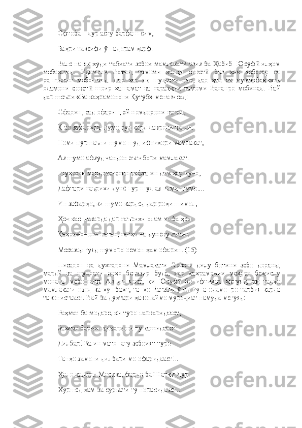 Офтобаш дур асту барфаш сим, 
Баҳри тавсифи   надорам ҳарф. ӯ
Вале на як худи табиати зебои мамлакати азиз ба Ҳабиб   Юсуф  илҳом	
ӣ
мебахшад.   Одамони   Ватан,   тамоми   халқи   совет   боз   ҳам   зеботар   ва	
ӣ
рангоранг   мебошанд.   Дар   хар   як   шу оати   нав,   дар   ҳар   як   муваффақияти	
ҷ
одамони   совет   шоир   хашамат   ва   тараққии   тамоми   Ватанро   мебинад.   Вай	
ӣ
дар шеъри «Ба каҳрамонони Қутуб» менависад: 
Офарин, сад офарин, эй номдорони ватан, 
К-аз зафарҳои шумо гул кард даврони ватан. 
Номи пуршаъни шумо шуд ифтихори мамлакат, 
Аз шумо афзуд чандон эътибори мамлакат. 
Шуҳрати мардонагетон рафта ин дам ҳар кучо, 
Дафтари таърихи дунё пур шуд аз номи шумо.... 
Ин зафарҳо, ки шумо кардед дар роҳи шимол, 
Ҳеч кас нокарда дар таърихи олам то ба ҳол.  
Қаҳрамонони ватан, танҳо на дунёву замин 
Месазад гуяд шуморо осмон ҳам офарин. (15)
Писарон   ва   духтарони   Мамлакати   Совет   дилу   ботини   зебо   доранд,	
ӣ
мардй   ва   шу оати   онҳо   беназир   буда,   дар   каҳрамонии   меҳнат   бемислу	
ҷ
монанд   мебошанд.   Аз   ин   ост,   ки   Юсуф   бо   ифтихор   мегуяд,   ки   танҳо	
ҷ ӣ
мамлакати озод ва хушбахт, танҳо Ватани   ин гуна одамонро тарбия карда	
ӯ
тавонистааст. Вай ба духтари ҳавопаймо муро иат намуда мегуяд: 	
ҷ
Раҳмат ба модаре, ки туро парваридааст, 
Заҳмат барои парвариши ту кашидааст! 
Дилбар! Ба ин матонату зебоият туро
Танҳо замони дилбари мо офаридааст!.. 
Ҳоло канори Москва, фардо ба Шарқи Дур. 
Хуршед хам ба суръати ту норасидааст...  