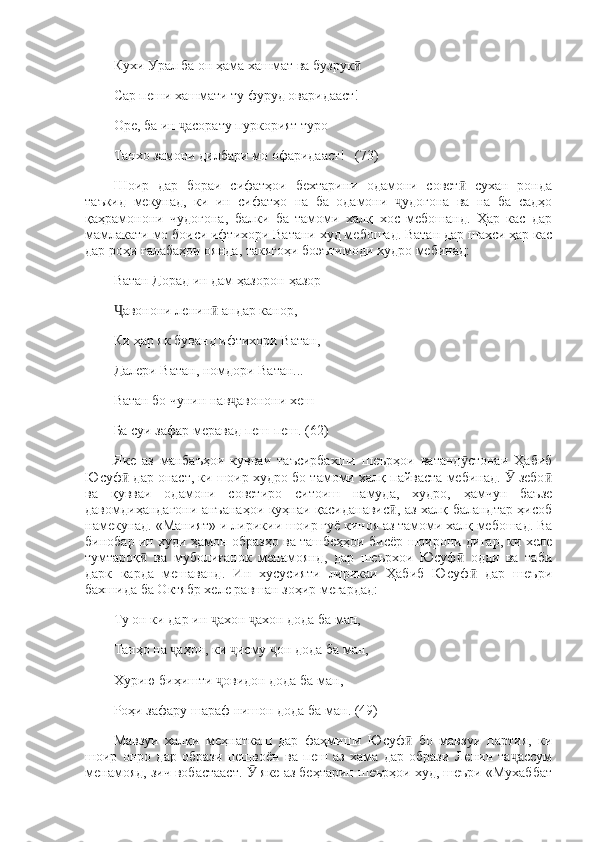 Кухи Урал ба он ҳама хашмат ва бузрук  ӣ
Сар пеши хашмати ту фуруд оваридааст! 
Оре, ба ин  асорату пуркорият туро 	
ҷ
Танхо замони дилбари мо офаридааст!   (73)
Шоир   дар   бораи   сифатҳои   бехтарини   одамони   совет   сухан   ронда	
ӣ
таъкид   мекунад,   ки   ин   сифатҳо   на   ба   одамони   удогона   ва   на   ба   садҳо	
ҷ
қаҳрамонони   чудогона,   балки   ба   тамоми   халқ   хос   мебошанд.   Ҳар   кас   дар
мамлакати мо боиси ифтихори Ватани худ мебошад. Ватан дар шахси ҳар кас
дар роҳи ғалабаҳои оянда, такягоҳи боэътимоди худро мебинад: 
Ватан Дорад ин дам ҳазорон-ҳазор 
авонони ленин  андар канор, 	
Ҷ ӣ
Ки ҳар як буванд ифтихори Ватан, 
Далери Ватан, номдори Ватан... 
Ватан бо чунин нав авонони хеш 	
ҷ
Ба суи зафар меравад пеш-пеш. (62)
Яке   аз   манбаъҳои   кувваи   таъсирбахши   шеърҳои   ватанд стонаи   Ҳабиб	
ӯ
Юсуф  дар онаст, ки шоир худро бо тамоми халқ пайваста мебинад.   зебо	
ӣ Ӯ ӣ
ва   қувваи   одамони   советиро   ситоиш   намуда,   худро,   ҳамчун   баъзе
давомдиҳандагони анъанаҳои куҳнаи қасиданавис , аз халқ баландтар ҳисоб	
ӣ
намекунад. «Маният»-и лирикии шоир гуё киноя аз тамоми халқ мебошад. Ва
бинобар ин худи ҳамон образҳо ва ташбеҳҳои бисёр шоирони дигар, ки хеле
тумтароқ   ва   муболиғанок   менамоянд,   дар   шеърхои   Юсуф   одди   ва   таби	
ӣ ӣ
дарк   карда   мешаванд.   Ин   хусусияти   лирикаи   Ҳабиб   Юсуф   дар   шеъри	
ӣ
бахшида ба Октябр хеле равшан зоҳир мегардад: 
Ту он ки дар ин  ахон  ахон дода ба ман, 	
ҷ ҷ
Танҳо на  аҳон, ки  исму  он дода ба ман, 	
ҷ ҷ ҷ
Хурию биҳишти  овидон дода ба ман, 	
ҷ
Роҳи зафару шараф нишон дода ба ман. (49)
Мавзуи   халқи   меҳнаткаш   дар   фаҳмиши   Юсуф   бо   мавзуи   партия,   ки	
ӣ
шоир   онро   дар   образи   пешвоён   ва   пеш   аз   хама   дар   образи   Ленин   та ассум	
ҷ
менамояд, зич вобастааст.   яке аз беҳтарин шеърҳои худ, шеъри «Мухаббат	
Ӯ 