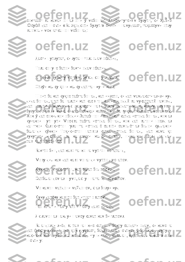 сохтааст   ва   ҳамаи   он   аз   они     мебошад.   Конститутсиям   бузург,   ки   Ҳабибӯ
Юсуф  дар шеъри «Ба э одкори бузург» ситоиш намудааст,  та ассуми орзу	
ӣ ҷ ҷ
ва омоли меҳнаткашон мебошад: 
Дасти пурзурат, ки зураш тоза олам офарид, 
Тоза қонуне барои бахти одам офарид... 
Он ки қонуни ту мег ям, бувад қонуни халқ, 	
ӯ
Орз и халқу  они халқу дар тан хуни халқ. 	
ӯ ҷ
Шоир ба ҳар ку ое рафта бошад, ҳар чизеро, ки дар мамлакати азизи худ	
ҷ
дида бошад, агар ба назари хар кас ягон ҳодисаи одд  ва муқаррар  намояд,	
ӣ ӣ
дар   назари     хамчун   як   шаҳодати   нави   бахту   саодати   халқ,   ҳамчун   қувваи	
ӯ
бузурги э одии халқ, ки дар нати аи ҳаёти озод ба ву уд омадааст, менамояд.	
ҷ ҷ ҷ
Хоҳ   дар соҳилҳои ободии Зарафшон истироҳат карда истода бошад, хоҳ аз	
ӯ
кучаҳои   пуршури   Москва   рафта   истода   бошад,   хоҳ   дар   вагони   поезд   аз
даштҳои   Қазоқистон   гузашта   истода   ё   савори   самолёт   аз   болои   қуллаҳои
баланди   к ҳҳои   То икистон   парвоз   карда   истода   бошад,—дар   ҳама   о	
ӯ ҷ ҷ
зуҳуроти   иқтидор   ва   ҳашамати   халқи   совет ,   ниҳолҳои   нави   ояндаи	
ӣ
равшанро мебинад: 
Бахтро бин, дар ҳаво танҳо на мурғон мепаранд, 
Мову дил ҳам дар ҳаво монанди муррон мепарем. 
Куҳҳои Точикистон, ҳар қадар боло равед, 
Сарбаландем аз шумо, акнун на танҳо ҳамсарем. 
Мо ҳамон мардони майдонем, к-аз бозуи худ 
Куҳу дарёву ҳаворо бар итоат оварем... 
Гар ватан ин асту кор ин асту давр ин аст,  
Як замон аз паҳлуи шамсу қамар ҳам бигзаремз. 
Ба андозаи зиёд ва равшан ҳис кардани бахту саодати  одам, ки ҳамеша
дар фикру зикри шоир  ой шудааст, баъзан дар шеърҳои   ба шакли суруди	
ҷ ӯ
ҳақиқии ҳаёт мубаддал мешавад. Чунин аст, масалан, «Дар шаъни ҳаёт» ном
шеъри у:  