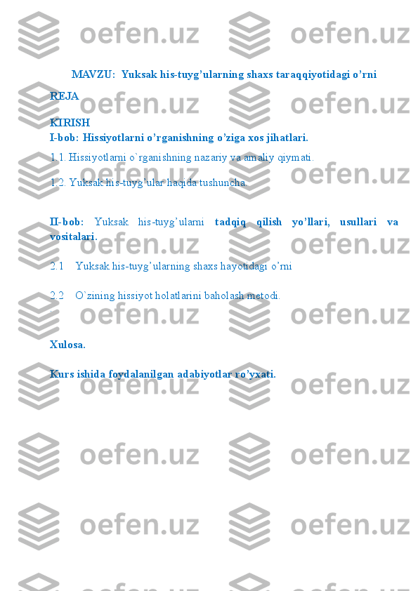 MAVZU:    Yuksak his-tuyg’ularning shaxs taraqqiyotidagi o’rni
REJA
KIRISH
I-bob: Hissiyotlarni o’rganishning o’ziga xos jihatlari.
1.1. Hissiyotlarni o`rganishning nazariy va amaliy qiymati.
1.2.   Yuksak his-tuyg’ular haqida tushuncha .
II-bob:   Yuksak   his-tuyg’ularni   tadqiq   qilish   yo’llari,   usullari   va
vositalari.
2.1 Yuksak his-tuyg’ular ning shaxs hayotidagi o’rni
2.2    O`zining hissiyot holatlarini baholash metodi.
.
Xulosa.
Kurs ishida foydalanilgan adabiyotlar ro’yxati. 