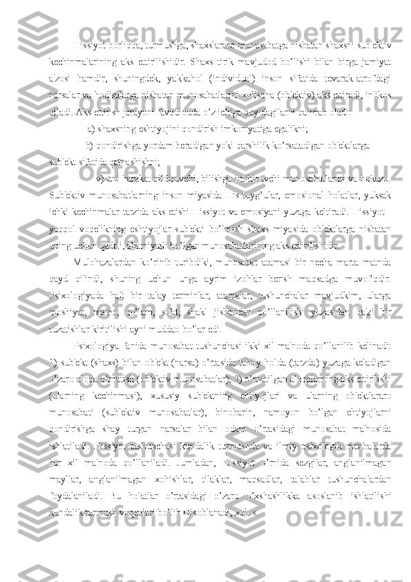 Hissiyot borliqqa, turmushga, shaxslararo munosabatga nisbatan shaxsni sub'ektiv
kechinmalarining   aks   ettirilishidir.   Shaxs   tirik   mavjudod   bo’lishi   bilan   birga   jamiyat
a'zosi   hamdir,   shuningdek,   yakkahol   (individual)   inson   sifatida   tevarak-atrofdagi
narsalar va hodisalarga nisbatan munosabatlarini xolisona (ob'ektiv) aks ettiradi, in'ikos
qiladi. Aks ettirish jarayoni favqulodda o’z ichiga quyidagilarni qamrab oladi: 
                a) shaxsning eshtiyojini qondirish imkoniyatiga egalikni; 
               b) qondirishga yordam beradigan yoki qarshilik ko’rsatadigan ob'ektlarga 
sub'ekt sifatida qatnashishni; 
                        v) uni harakat qildiruvchi, bilishga intiltiruvchi munosabatlarini va hokazo.
Sub'ektiv   munosabatlarning   inson   miyasida   His-tuyg’ular,   emosional   holatlar,   yuksak
ichki kechinmalar tarzida aks etishi  Hissiyot  va emosiyani  yuzaga keltiradi. Hissiyot  -
yaqqol   voqelikning   eshtiyojlar   sub'ekti   bo’lmish   shaxs   miyasida   ob'ektlarga   nisbatan
uning uchun qadrli, ahamiyatli bo’lgan munosabatlarining aks ettirilishidir. 
Mulohazalardan   ko’rinib   turibdiki,   munosabat   atamasi   bir   necha   marta   matnda
qayd   qilindi,   shuning   uchun   unga   ayrim   izohlar   berish   maqsadga   muvofiqdir.
Psixologiyada   hali   bir   talay   terminlar,   atamalar,   tushunchalar   mavjudkim,   ularga
moshiyat,   ma'no,   qo’lam,   sifat,   shakl   jishatidan   qo’llanilishi   yuzasidan   ba'zi   bir
tuzatishlar kiritilishi ayni muddao bo’lar edi. 
Psixologiya   fanida   munosabat   tushunchasi   ikki   xil   ma'noda   qo’llanilib   kelinadi:
1)   sub'ekt  (shaxs)  bilan  ob'ekt  (narsa)  o’rtasida  tabiiy holda  (tarzda)  yuzaga  keladigan
o’zaro aloqa o’rnatish (ob'ektiv munosabatlar); 2) o’rnatilgan aloqalarning aks ettirilishi
(ularning   kechinmasi),   xususiy   sub'ektning   ehtiyojlari   va   ularning   ob'ektlararo
munosabati   (sub'ektiv   munosabatlar),   binobarin,   namoyon   bo’lgan   ehtiyojlarni
qondirishga   shay   turgan   narsalar   bilan   odam   o’rtasidagi   munosabat   ma'nosida
ishlatiladi.   Hissiyot   tushunchasi   kundalik   turmushda   va   ilmiy   psixologik   manbalarda
har   xil   ma'noda   qo’llaniladi.   Jumladan,   Hissiyot   o’rnida   sezgilar,   anglanilmagan
mayllar,   anglanilmagan   xohishlar,   tilaklar,   maqsadlar,   talablar   tushunchalardan
foydalaniladi.   Bu   holatlar   o’rtasidagi   o’zaro   o’xshashlikka   asoslanib   ishlatilishi
kundalik turmush voqealari bo’lib Hisoblanadi, xolos.  