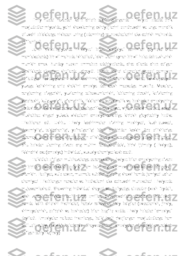 Ilmiy   nuqtai   nazardan   kelib   chiqib   tashlil   qilinganda   "Hissiyot"   odatda   tirik
mavjudodlar   miyasida,   ya'ni   shaxslarning   eshtiyojlarini   qondiruvchi   va   unga   monelik
qiluvchi   ob'ektlarga   nisbatan   uning  (odamning)   munosabatlarini   aks   ettirish   ma'nosida
qo’llaniladi. 
Jahon   psixologiyasida   "Hissiyot"   bilan   "emosiya"   terminlari   (ayniqsa   chet
mamlakatlarda) bir xil ma'noda ishlatiladi, lekin ularni aynan bir xil holat deb tushunish
mumkin   emas.   Bunday   nuqson   ommabop   adabiyotlarda,   chet   ellarda   chop   etilgan
darsliklarda   aksariyat   shollarda   uchraydi.   Odatda   tashqi   alomatlari   yaqqol   namoyon
bo’ladigan   His-tuyg’ularni   ichki   kechinmalarda   ifodalanishdan   iborat   psixik   jarayon
yuzaga   kelishining   aniq   shaklini   emosiya   deb   atash   maqsadga   muvofiq.   Masalan,
ranglarning   o’zgarishi,   yuzlarning   ta'bassumlanishi,   lablarning   titrashi,   ko’zlarning
yarqirashi,   kulgu,   yig’i,   g’amginlik,   ikkilanish,   sarosimalik   va   boshqalar   emosiyaning
ifodasidir.   Lekin   vatanparvarlik,   javobgarlik,   mas'uliyat,   vijdon,   meshr   oqibat,   sevgi-
mushabbat   singari   yuksak   xislatlarni   emosiya   tarkibiga   kiritish   g’ayritabiiy   hodisa
Hisoblanar   edi.   Ushbu   Hissiy   kechinmalar   o’zining   moshiyati,   kuch-quvvati,
davomiyligi,   ta'sirchanligi,   yo’nalganligi   bilan   bir-biridan   keskin   farq   qilishlariga
qaramay, ularni emosiya sifatida talqin qilish oddiy safsataga aylanib qolgan bo’lar edi.
Shu   boisdan   ularning   o’zaro   eng   muhim   farqi   shundaki,   birisi   ijtimoiy   (Hissiyot),
ikkinchisi esa (emosiya) individual, xususiy ahamiyat kasb etadi. 
Ta'kidlab o’tilgan mulohazalarga qaramasdan, Hissiyot bilan emosiyaning o’zaro
bir-biridan   qat'iy   cheklab   qo’yish   ham   ba'zi   anglashilmovchilikni   keltirib   chiqarishi
mumkin. Faoliyat, xulq-atvor, muomala sub'ekti o’zining shaxsi hamda jamiyati uchun
ahamiyati   Hisoblangan   narsalar   va   hodisalarni   aks   ettiruvchi   munosabati   Hissiyotda
mujassamlashadi.   Shaxsning   individual   shayoti   va   faoliyatiga   aloqador   (xosh   foydali,
xosh   zararli   bo’lishdan   qat'i   nazar)   omillar,   qo’zg’ovchilar,   turtkilarni   ifodalovchi
hamda   kelib   chiqishi   instinktlar,   hartsiz   reflekslar,   irsiy   belgilar   (ovqatlanish,   jinsiy,
shimoyalanish,   qo’rqish   va   boshqalar)   bilan   bog’liq   sodda   Hissiy   holatlar   "emosiya"
deyiladi.   Emosiyalar   nafaqat   insonlarga,   balki   jonli   rivojlangan   mavjudodlarga   ham
taalluqli   ruhiy   (psixik)   holatlardir.   Shayvonlardagi   emosiyalar   o’zgarishi   murakkab
bo’lgan tabiylik (irsiy)  