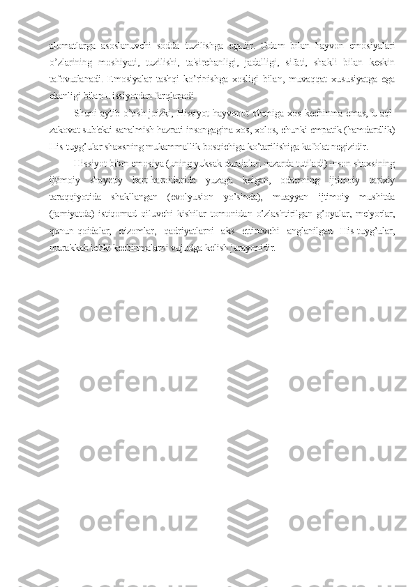 alomatlarga   asoslanuvchi   sodda   tuzilishga   egadir.   Odam   bilan   hayvon   emosiyalari
o’zlarining   moshiyati,   tuzilishi,   ta'sirchanligi,   jadalligi,   sifati,   shakli   bilan   keskin
tafovutlanadi.   Emosiyalar   tashqi   ko’rinishga   xosligi   bilan,   muvaqqat   xususiyatga   ega
ekanligi bilan Hissiyotdan farqlanadi. 
Shuni  aytib o’tish joizki, Hissiyot  hayvonot  olamiga xos  kechinma emas,  u aql-
zakovat sub'ekti sanalmish hazrati insongagina xos, xolos, chunki empatik (hamdardlik)
His-tuyg’ular shaxsning mukammallik bosqichiga ko’tarilishiga kafolat negizidir. 
Hissiyot bilan emosiya (uning yuksak darajalari nazarda tutiladi) inson shaxsining
ijtimoiy   shayotiy   hart-haroitlarida   yuzaga   kelgan,   odamning   ijtimoiy   tarixiy
taraqqiyotida   shakllangan   (evolyusion   yo’sinda),   muayyan   ijtimoiy   mushitda
(jamiyatda)   istiqomad   qiluvchi   kishilar   tomonidan   o’zlashtirilgan   g’oyalar,   me'yorlar,
qonun-qoidalar,   nizomlar,   qadriyatlarni   aks   ettiruvchi   anglanilgan   His-tuyg’ular,
murakkab ichki kechinmalarni vujudga kelish jarayonidir.  