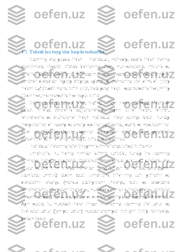 1.2.   Yuksak his-tuyg’ular haqida tushuncha .
Odamning   eng   yuksak   hislari   –   intellektual,   ma’ naviy,   estetik   hislari   bizning
sharoitimizda   o‘zgardi.   O‘zbek   kishilarning   o‘zaro   munosabatlarida   o‘rtoqlik   va
do‘stlik hislari keng rivojlandi, mehnatga munosabat o‘zgardi, chun ki mehnat ehtiyojni
qondirish   vositasidan   hayotiy   ehtiyojga   aylandi   va   mehnatning   o‘zi   xilma-xil   ijobiy
hislarni tug‘dir uvchi manba bo‘lib qoldi, bizda yangi hislar – va tanparvarlik hissi, milliy
iftixor hissi,  insonparvarlik hissi paydo bo‘ldi.
Odamning   aqliy   faoliyati   bilan ,   bog‘liq,   bo‘lgan   hislar   intellektual   hislar   deb
ataladi.   Bilishga   qiziqishlik   ta ajjublanish   va   hayron   qolish   hislari,   ishonch,
ishonchsizlik   va   shubhalanish   hislari   intellektual   hislar   qatoriga   kiradi.   Bunday
hissiyotlar   har   xil   nazariy   va   amaliy   savollar   tug‘ilganida,   vazifa   va   masalalarni   hal
qilish   chog‘ida ,   kashfiyotlar,   ixtirolar   qilinayotgan   chog‘da,   biror   yangilikni
o‘zlashtirish va bilish chog‘ida   paydo bo‘ladi va his qilinadi.
Intellektual hislarning ba’zi bir ayrim ko‘rinishlari ga to‘xtalib o‘tamiz.
Urinchoqlik.   Bu   hisning   nomidan   ko‘rinib   turibdiki,   bun day   his   odamning
bilimlarga   ijobiy   munosabatida   ifodalanadi.   Biror   sohada   yoki   turli   sohalarda   eng
chuqur   va   aniq   bilim   olishga   intilishdan   iborat   bo‘lgan   bu   his   juda   uzoq   (ayrim
odamlarda   umrbod)   davom   etadi.   Urinchoqlik   bilish- ning   turli   yo‘llarini   va
vositalarini   izlashga   (mahsus   a dabiyotlarni   o‘qishga,   radio   va   televidenie
eshittirishlari ni, leksiyalarni tinglashga, mutaxassislar bilan suhbatla shishga, tajribalar
o‘tkazib  turishga)   hamda shu  yo‘llar  va   vositalardan   foydalanishga   rag‘batlantiradi.
Ayni   vaqtda   bu   murakkab   hislar   olingan   bilimlarning   odamning   o‘zi   uchun   va
boshqalar   uchun   (jamiyat   uchun)   naqadar   ahamiyati   borli gini   ijobiy   baholashga
yordam beradi. 