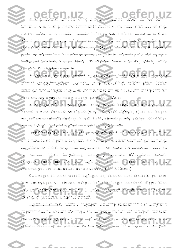 Bilishga   qiziqish   urinchoqlikning   alohida   bir   turidir.   Ba’zan   bu   ikki   termin
(urinchoqlik va bilishga qiziqish ter minlari)   hatto   bir   xil   ma’noda   ishlatiladi.   Bilishga
qizikish   ba’zan   biror   nimadan   habardor   bo‘lishga   kuchli   inti lish   tariqasida   va   shuni
bilib olgach, undan mamnun bo‘lish  tariqasida namoyon bo‘ladi Lekin bunda (bilishga
qiziqish da)  mana  shu  intilish  va  mamnuniyat   hissi   ko‘pincha  qisqa   bo‘ladi, bevosita
yaqin   tevarak-atrofdagi   hodisalar   va   voqealar ni,   odatda,   odamning   o‘zi   qiziqayotgan
hodisalarni   ko‘pincha   bevosita   idrok   qilib   olishdan   iboratdir:   ko‘rib,   eshitib,   qo‘lda
ushlab bilib olishdan iboratdir.
Bilishga   qiziqish   degan   terminni   ba’zan   salbiy   ma’noda   i shlatiladi,   odamning
bilimini   kengaytirmaydigan,   aksin cha,   uning   pastkashligi,   befahmligidan   dalolat
beradigan   tarzda  mayda-chuyda  va  arzimas  narsalarni  va hodisalarni   bilishga intilish
mana shunday salbiy ma’nodagi bilishga  qiziqishning o‘zidir.
Bilishga qiziqa berish maktabgacha tarbiya yoshida bolalarga xos xususiyatlardir.
Normal   turmush   sharoitida   va   o‘qitish   jarayonida,   yoshi   ulg‘ayib,   tajriba   orta   borgan
sari, oqilona urin choqlik rivoj topa boradi. Bu his odamning ilmiy-tadqiqot  ishlari bilan
samarali shug‘ullanishini rag‘batlanti ruvchi asosiy faktordir.
Taajjublanish hissi.  Bunday his bizga qandaydir yangi,  odatdan tashqari, noma’lum
biror   narsa   ta’sir   qilganida   tug‘iladi.   Biz   kutmagan   voqealar   sodir   bo‘lganida   bunga
taajjublanamiz.   Bilish   jarayonida   taajjublanish   hissi   xursandlik   tariqasida   o‘tadi.   Bu
hol   samarali   bilish   faoliya tining   doimiy   yo‘ldoshidir.   «Voqealarni   kuzatib
borayotganimizda   biz   o‘zimizda   tug‘ilgan   hislardan   mamnun   bo‘la m i z ,   b u
m a m n u n i y a t   e s a   i n t e l l e k t u a l   x u r s a n d l i k d i r »   (D." R.Dekart).
Kutilmagan   bir   narsa   sababli   tug‘ilgan   taajjublanish   bizni   dastlabki   qarashda
kam   uchraydigan   va   odatdan   tashqari   bo‘lib   ko‘ringan   narsalarni   diqqat   bilan
ko‘zdan   kechi rishga   majbur   etadi.   SHunday   qilib,   taajjublanish   bizni   hodisalarni
bilishga g‘oyat   darajada rag‘batlantiradi.
Hayron qolish hissi.  Tadqiq qilinayotgan faktlarning  sabablarini topishda qiynalib
qolganimizda,   bu   faktlarni   o‘zimizga   shu   damgacha   ma’lum   bo‘lib   turgan   hodisalar
gruppasiga kiritolmay qolganimizda, bog‘lanishlarning aniqlan gan turlari qatoriga bu
faktlarni   kiritolmay   qolganimizda   va   shu   kabi   hollarda   bizda   hayron   qolish   yoki 