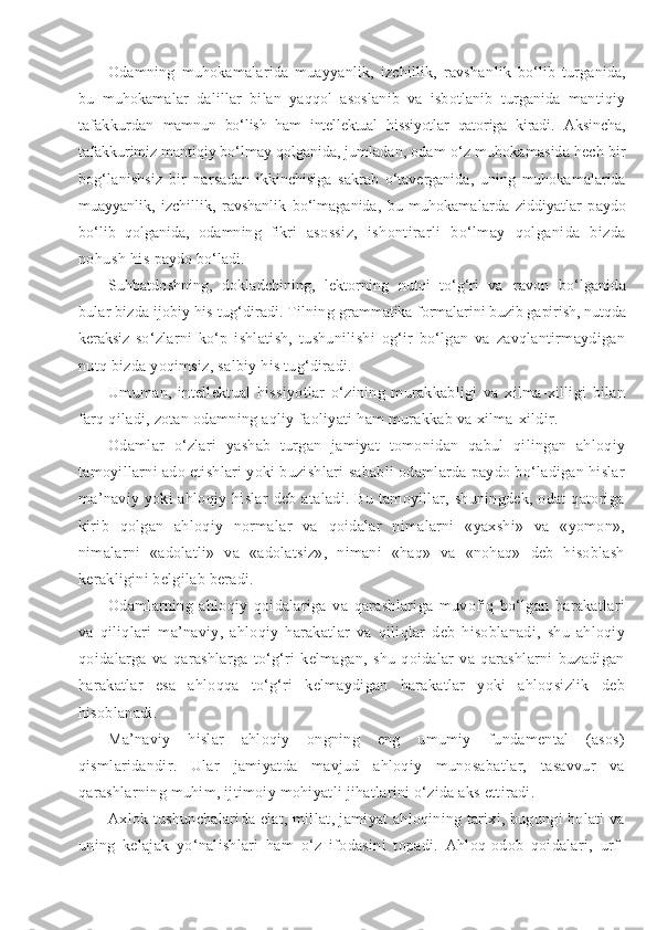 Odamning   muhokamalarida   muayyanlik,   izchillik,   ravshan lik   bo‘lib   turganida,
bu   muhokamalar   dalillar   bilan   yaqqol   asoslanib   va   isbotlanib   turganida   mantiqiy
tafakkurdan   mamnun   bo‘lish   ham   intellektual   hissiyotlar   qatoriga   kiradi.   Aksincha,
tafakkurimiz mantiqiy bo‘lmay qolganida, jumla dan, odam o‘z muhokamasida hech bir
bog‘lanishsiz   bir   narsa dan   ikkinchisiga   sakrab   o‘taverganida,   uning   muhokamalarida
muayyanlik,   izchillik,   ravshanlik   bo‘lmaganida,   bu   muhokama larda   ziddiyatlar   paydo
bo‘lib   qolganida,   odamning   fikri   asossiz,   ishontirarli   bo‘lmay   qolganida   bizda
nohush his  paydo bo‘ladi.
Suhbatdoshning,   dokladchining,   lektorning   nutqi   to‘g‘ri   va   ravon   bo‘lganida
bular bizda ijobiy his tug‘diradi. Tilning  grammatika formalarini buzib gapirish, nutqda
keraksiz   so‘zlarni   ko‘p   ishlatish,   tushunilishi   og‘ir   bo‘lgan   va   zavqlantirmaydigan
nutq bizda yoqimsiz, salbiy his tug‘diradi. 
Umuman,   intellektual   hissiyotlar   o‘zining   murakkabligi   va   xilma-xilligi   bilan
farq qiladi, zotan odamning aqliy faoliyati ham murakkab va xilma-xildir.
Odamlar   o‘zlari   yashab   turgan   jamiyat   tomonidan   qabul   qilingan   ahloqiy
tamoyillarni ado etishlari yoki buzishlari sababli odamlarda paydo bo‘ladigan hislar
ma’naviy   yoki  ahloqiy  hislar   deb  ataladi.  Bu  tamoyillar,  shuningdek,  odat   qatoriga
kirib   qolgan   ahloqiy   normalar   va   qoidalar   nimalarni   «yaxshi»   va   «yomon»,
nimalarni   «adolatli»   va   «adolatsiz»,   nimani   «haq»   va   «nohaq»   deb   hisoblash
kerakligini belgilab beradi.
Odamlarning   ahloqiy   qoidalariga   va   qarashlariga   muvofiq   bo‘lgan   harakatlari
va   qiliqlari   ma’naviy,   ahloqiy   harakatlar   va   qiliqlar   deb   hisoblanadi,   shu   ahloqiy
qoidalarga   va   qarashlarga   to‘g‘ri   kelmagan,   shu   qoidalar   va   qarashlarni   buzadigan
harakatlar   esa   ahloqqa   to‘g‘ri   kelmaydigan   harakatlar   yoki   ahloqsizlik   deb
hisoblanadi.
Ma’naviy   hislar   ahloqiy   ongning   eng   umumiy   fundamental   (asos)
qismlaridandir.   Ular   jamiyatda   mavjud   ahloqiy   munosabatlar,   tasavvur   va
qarashlarning muhim, ijtimoiy mohiyatli jihatlarini o‘zida aks ettiradi.
Axlok tushunchalarida elat, millat, jamiyat ahloqining tarixi, bugungi holati va
uning   kelajak   yo‘nalishlari   ham   o‘z   ifodasini   topadi.   Ahloq-odob   qoidalari,   urf- 