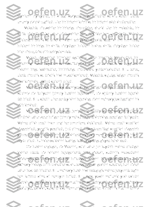 o‘yinlarni   o‘ynaydilar,   bir   xildagi   vaziyatda   birga   bo‘ladilar   va   shu   sababli   ularda
umumiy qiziqish tug‘iladi. Ular bir-birlarini ko‘rib va bir-birlarini eslab shodlanadilar.
Maktabda   o‘quvchilar   bir-birlariga   o‘rtoqdirlar,   chunki   ular   bir   maktabda,   bir
sinfda   o‘qiydilar,   ular   uchun   o‘qituvchilar   ham,   darsliklar   ham   umumiydir.   Maktab
bolalarda   o‘rtoqlik   va   do‘stlik   hislarni   tarbiyalash   sohasida   katta   ish   olib   bormoqda,
bolalarni   bir-biriga   bir   sinfda   o‘qiydigan   bolalarni   boshqa   sinfda   o‘qiydigan   bolalar
bilan o‘rtoq, do‘st qilib tarbiyalamokda.
  Maktab   o‘quvchilari   bilimlarni   egallamoq   uchun   birgalikda   kurashadilar,   bir-
birlarining   muvaffaqiyatlari   va   muvaffaqiyatsizliklari   uchun   shodlik   va   qayg‘urish
hislarini   birga   kechiradilar,   bir-birlariga   o‘rtoqlarcha   yordamlashadilar.   SHu   tariqa,
ularda o‘rtoqlik va do‘stlik hissi mustahkamlanadi. Maktabda vujudga kelgan o‘rtoqlik
hissi ko‘pincha umrbod saqlanib qoladi.
Mehnat   yuksak   ma’naviy   ahamiyatga   ega   bo‘lgan   faoliyat   turidir.   Bizning
xalqimiz   o‘z   faoliyatini   ijtimoiy   burchini   bajarilishini,   o‘z   vijdoniy   burchini   bajarish
deb biladi. SHu sababli u har qanday ishni bajarishga o‘zini ma’naviy javobgarligini his
qilib kirishadi.
Ma’lumki,   mehnat   –   shaxs   va   jamiyatning   moddiy   va   ma’naviy   ehtiyojlarini
qondirish uchun zarur bo‘lgan ijtimoiy mahsulotlarni etishtirishga qaratilgan faoliyatdir.
Mehnat   qilish   orqali   inson   ongi   har   tomonlama   shakllanadi.   Mehnat   orqali   voqelikni
o‘zgartiriladi,   yangilik   yaratiladi,   ijod   qilinadi.   Tevarak-atrofdagi   voqelikni   o‘zgartirib
yuboradigan mehnat jarayonini o‘zi kishilarda ma’naviy mamnuniyat, xursandlik hissini
paydo qiladi. Bu hislar esa kishini kuchiga-kuch, g‘ayratiga-g‘ayrat bahsh etadi.
O‘z   burchni   anglagan,   o‘z   Vatanini,   xalqi   uchun   jon   kuydirib   mehnat   qiladigan
kishilar   odatda   o‘z   ishlarini   bajarganlarida   biror   g‘arazli,   xudbinlik   maqsadlarini
ko‘zlamaydilar.   Jamiyat   foydasiga   bo‘ladigan   ishlarni   bajarayotganlarida   yuksak
ma’naviy hislarga to‘lib-toshadilar va shu tariqa turmush gashtini suradilar, buni o‘zlari
uchun baxt deb biladilar. SHu ma’naviy burch hissi pedagogik mehnat jarayonida tag‘in
ham   ko‘proq   xilma-xil   namoyon   bo‘ladi.   SHu   narsa   yaxshi   ma’lumki   yosh   avlodni
o‘qitish   va   tarbiyalash   jarayonida   muallimlar   va   tarbiyachilar   hamisha   ma’naviy
mas’uliyat, tashvish, xursandlik va mamnuniyat his qiladilar. Ko‘pchilik muallimlarimiz 