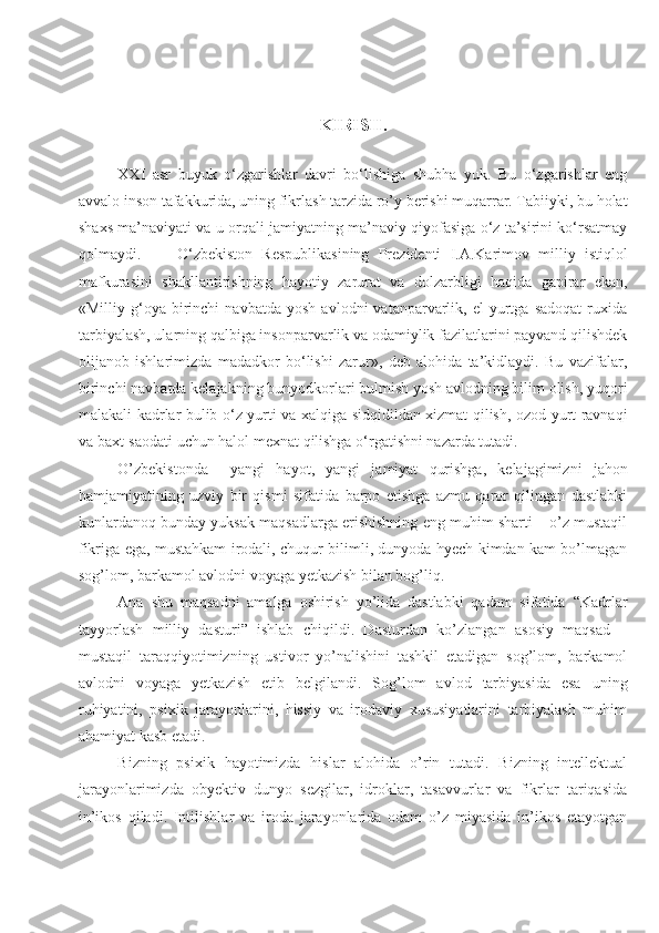 KIRISH.
XXI   asr   buyuk   o‘zgarishlar   davri   bo‘lishiga   shubha   yuk.   Bu   o‘zgarishlar   eng
avvalo inson tafakkurida, uning fikrlash tarzida ro’y berishi muqarrar. Tabiiyki, bu holat
shaxs ma’naviyati va u orqali jamiyatning ma’naviy qiyofasiga o‘z ta’sirini ko‘rsatmay
qolmaydi.         O‘zbekiston   Respublikasining   Prezidenti   I.A.Karimov   milliy   istiqlol
mafkurasini   shakllantirishning   hayotiy   zarurat   va   dolzarbligi   haqida   gapirar   ekan,
«Milliy  g‘oya   birinchi   navbatda   yosh   avlodni   vatanparvarlik,  el   yurtga   sadoqat   ruxida
tarbiyalash, ularning qalbiga insonparvarlik va odamiylik fazilatlarini payvand qilishdek
olijanob   ishlarimizda   madadkor   bo‘lishi   zarur»,   deb   alohida   ta’kidlaydi.   Bu   vazifalar,
birinchi navbatda kelajakning bunyodkorlari bulmish yosh avlodning bilim olish, yuqori
malakali kadrlar bulib o‘z yurti va xalqiga sidqidildan xizmat qilish, ozod yurt ravnaqi
va baxt-saodati uchun halol mexnat qilishga o‘rgatishni nazarda tutadi.
O’zbekistonda     yangi   hayot,   yangi   jamiyat   qurishga,   kelajagimizni   jahon
hamjamiyatining   uzviy   bir   qismi   sifatida   barpo   etishga   azmu   qaror   qilingan   dastlabki
kunlardanoq bunday yuksak maqsadlarga erishishning eng muhim sharti – o’z mustaqil
fikriga ega, mustahkam irodali, chuqur bilimli, dunyoda hyech kimdan kam bo’lmagan
sog’lom, barkamol avlodni voyaga yetkazish bilan bog’liq.
Ana   shu   maqsadni   amalga   oshirish   yo’lida   dastlabki   qadam   sifatida   “Kadrlar
tayyorlash   milliy   dasturi”   ishlab   chiqildi.   Dasturdan   ko’zlangan   asosiy   maqsad   –
mustaqil   taraqqiyotimizning   ustivor   yo’nalishini   tashkil   etadigan   sog’lom,   barkamol
avlodni   voyaga   yetkazish   etib   belgilandi.   Sog’lom   avlod   tarbiyasida   esa   uning
ruhiyatini,   psixik   jarayonlarini,   hissiy   va   irodaviy   xususiyatlarini   tarbiyalash   muhim
ahamiyat kasb etadi.
Bizning   psixik   hayotimizda   hislar   alohida   o’rin   tutadi.   Bizning   intellektual
jarayonlarimizda   obyektiv   dunyo   sezgilar,   idroklar,   tasavvurlar   va   fikrlar   tariqasida
in’ikos   qiladi.   Intilishlar   va   iroda   jarayonlarida   odam   o’z   miyasida   in’ikos   etayotgan 