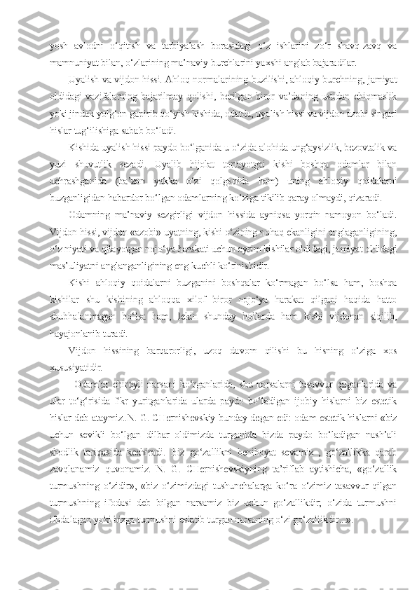 yosh   avlodni   o‘qitish   va   tarbiyalash   borasidagi   o‘z   ishlarini   zo‘r   shavq-zavq   va
mamnuniyat bilan, o‘zlarining ma’naviy burchlarini yaxshi anglab bajaradilar.
Uyalish va     vijdon hissi.     Ahloq normalarining buzilishi, ahloqiy burchning, jamiyat
oldidagi   vazifalarning   bajarilmay   qolishi,   berilgan   biror   va’daning   ustidan   chiqmaslik
yoki jindak yolg‘on gapirib qo‘yish kishida, odatda, uyalish hissi va vijdon azobi singari
hislar tug‘ilishiga sabab bo‘ladi.
Kishida uyalish hissi paydo bo‘lganida u o‘zida alohida ung‘aysizlik, bezovtalik va
yuzi   shuvutlik   sezadi.   Uyalib   hijolat   tortayotgai   kishi   boshqa   odamlar   bilan
uchrashganida   (ba’zan   yakka   o‘zi   qolganida   ham)   uning   ahloqiy   qoidalarni
buzganligidan habardor bo‘lgan odamlarning ko‘ziga tikilib qaray olmaydi, qizaradi.
Odamning   ma’naviy   sezgirligi   vijdon   hissida   ayniqsa   yorqin   namoyon   bo‘ladi.
Vijdon hissi, vijdon «azobi» uyatning, kishi o‘zining nohaq ekanligini anglaganligining,
o‘z niyati va qilayotgan nojo‘ya harakati uchun ayrim kishilar ol didagi, jamiyat oldidagi
mas’uliyatni anglanganligining eng kuchli ko‘rinishidir.
Kishi   ahloqiy   qoidalarni   buzganini   boshqalar   ko‘rmagan   bo‘lsa   ham,   boshqa
kishilar   shu   kishining   ahloqqa   xilof   biror   nojo‘ya   harakat   qilgani   haqida   hatto
shubhalanmagan   bo‘lsa   ham,   lekin   shunday   hollarda   ham   kishi   vijdonan   siqilib,
hayajonlanib turadi.
Vijdon   hissining   barqarorligi,   uzoq   davom   qilishi   bu   hisning   o‘ziga   xos
xususiyatidir.
Odamlar   chiroyli   narsani   ko‘rganlarida,   shu   narsalarni   tasavvur   qilganlarida   va
ular   to‘g‘risida   fikr   yuritganlarida   ularda   paydo   bo‘ladigan   ijobiy   hislarni   biz   estetik
hislar deb ataymiz..N. G. CHernishevskiy bunday de gan edi: odam estetik hislarni «biz
uchun   sevikli   bo‘lgan   dilbar   oldimizda   turganida   bizda   paydo   bo‘ladigan   nash’ali
shodlik   tariqasida   kechiradi.   Biz   go‘zallikni   benihoyat   sevamiz   ,   go‘zallikka   qarab
zavqlanamiz   quvonamiz.   N.   G.   CHernishevskiyning   ta’riflab   aytishicha,   «go‘zallik
turmushning   o‘zidir»,   «biz   o‘zimizdagi   tushunchalarga   ko‘ra   o‘zimiz   tasavvur   qilgan
turmushning   ifodasi   deb   bilgan   narsamiz   biz   uchun   go‘zallikdir;   o‘zida   turmushni
ifodalagan yoki bizga turmushni eslatib turgan narsaning o‘zi go‘zallik dir...». 