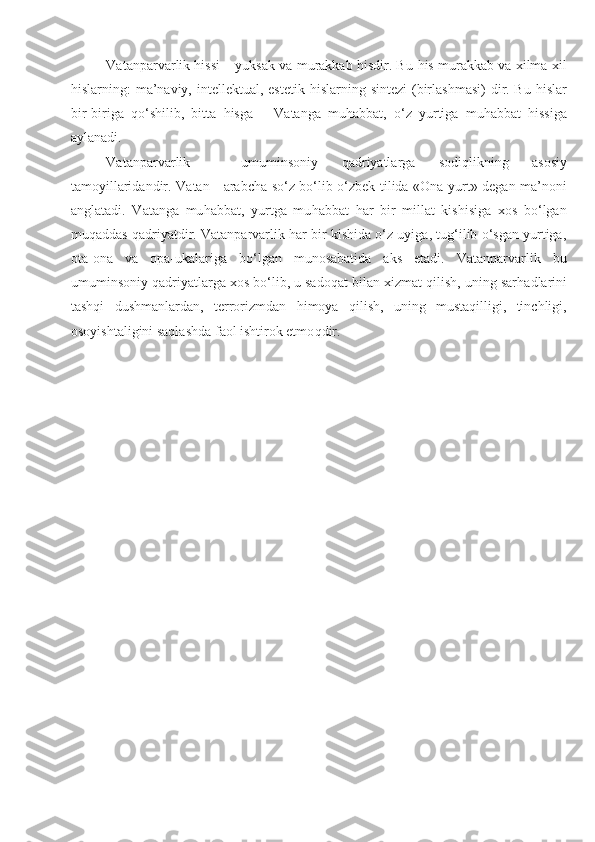 Vatanparvarlik hissi – yuksak va murakkab hisdir. B u  h is murakkab va  x ilma- x il
h islarning: ma’naviy, intellektual, estetik   h islarning sintezi  ( b irlashmasi)  dir. Bu   h islar
bir-biriga   qo‘ shilib,   bitta   h isga   –   Vatanga   mu h abbat,   o‘z   yurtiga   mu h abbat   hissiga
aylanadi.
Vatanparvarlik   -   umuminsoniy   q adriyatlarga   sodi q likning   asosiy
tamoyillaridandir.   Vatan   -   arabcha so‘z bo‘lib o‘zbek tilida «Ona yurt» degan ma’noni
anglatadi.   Vatanga   mu h abbat,   yurtga   mu h abbat   har   bir   millat   kishisiga   xos   bo‘lgan
mu q addas   q adriyatdir. Vatanparvarlik har bir kishida o‘z uyiga, tug‘ilib o‘sgan yurtiga,
ota-ona   va   opa-ukalariga   bo‘lgan   munosabatida   aks   etadi.   Vatanparvarlik   bu
umuminsoniy  q adriyatlarga xos bo‘lib, u sado q at bilan xizmat qilish, uning sar h adlarini
tashqi   dushmanlardan,   terrorizmdan   h imoya   qilish,   uning   mustaqilligi,   tinchligi,
osoyishtaligini saqlashda faol ishtirok etmo q dir.  