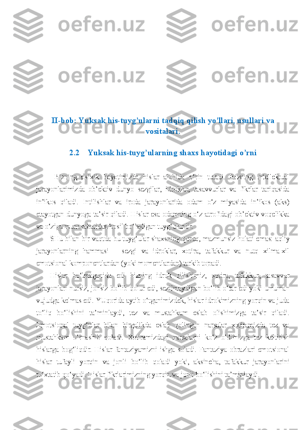 II-bob:  Yuksak his-tuyg’ular ni  tadqiq qilish yo’llari, usullari va
vositalari.
2.2 Yuksak his-tuyg’ular ning shaxs hayotidagi o’rni
Bizning   psixik   hayotimizda   hislar   alohida   o‘rin   tutadi.   Bizning   intellektual
jarayonlarimizda   ob’ektiv   dunyo   sezgilar,   idroklar,   tasavvurlar   va   fikrlar   tariqasida
in’ikos   qiladi.   Intilishlar   va   iroda   jarayonlarida   odam   o‘z   miyasida   in’ikos   (aks)
etayotgan dunyoga ta’sir qiladi. Hislar esa odamning o‘z atrofidagi ob’ektiv voqelikka
va o‘zi ga munosabatidan hosil bo‘ladigan tuyg‘ulardir.
SHu bilan bir vaqtda bu tuyg‘ular shaxsning quruq, mazmunsiz holati emas: aqliy
jarayonlarning   hammasi   –   sezgi   va   idroklar,   xotira,   tafakkur   va   nutq   xilma-xil
emotsional komponentlardan (yoki momentlardan) tarkib topadi.
Hislar   bo‘lmaganida   edi   bizning   idrok   qilishimiz,   xoti ra,   tafakkur,   tasavvur
jarayonlari nursiz, jonsiz bo‘lib qolur edi, sezilmaydigan bo‘lib o‘tar edi yoki umuman
vujudga kelmas edi. YUqorida aytib o‘tganimizdek, hislar idrokimizning yorqin va juda
to‘liq   bo‘lishini   ta’minlaydi,   tez   va   mustahkam   eslab   olishimizga   ta’sir   qiladi.
Emotsional   tuyg‘ular   bilan   birgalikda   eslab   qolingan   narsalar   xotiramizda   tez   va
mustahkam   o‘rnashib   qoladi.   Xotiramizdagi   narsalarni   ko‘z   oldimizga   tez   keltirish
hislarga   bog‘liqdir.   Hislar   fantaziyamizni   ishga   soladi.   Fantaziya   obrazlari   emotsional
hislar   tufayli   yorqin   va   jonli   bo‘lib   qoladi   yoki,   aksincha,   tafakkur   jarayonlarini
to‘xtatib qo‘yadi. Hislar fikrlarimizning yorqin va jonli bo‘lishini ta’minlaydi. 