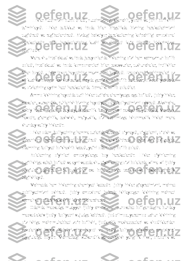 Hislar nutqimizni burro qiladi, nutqimizning ishonchli, yorqin va jonli bo‘lishini
ta’minlaydi.   Hislar   tafakkur   va   iroda   bilan   birgalikda   bizning   harakatlarimizni
tug‘diradi   va   rag‘batlantiradi.   Bizdagi   beixtiyor   harakatlarning   ko‘pchiligi   emotsional
harakatlardir.   Iroda   harakatlarining   kuchi   va   shiddati   ko‘p   jihatdan   hislarimizga
bog‘liqdir.
Mana shu intellektual va iroda jarayonlarida hislarning o‘zi ham sermazmun bo‘lib
qoladi,   intellektual   va   iro da   komponentlari   bilan   tasavvurlar,   tushunchalar,   intilishlar
bilan boyidi. Hislar inson hayotining mazmunini boyitadi. Emotsianal  kechinmalari oz
va kuchsiz bo‘lgan kishilar quruq,   mayda gap kishilar bo‘lib qoladilar, o‘z faoliyatlarida
va o‘zlarining ayrim hatti-harakatlarida formalist bo‘lib qoladilar.
Ammo kishining hayotida turli hislar turlicha ahamiyatga  ega  bo‘ladi, Ijobiy hislar,
masalan, xursandlik, ruhlanish bizning hayotiy, ijodiy faoliyatimizni oshiradi. Aksincha,
salbiy hislarning ko‘pi hayotiy, ishchanlik faoliyatimizni pasaytirib yuboradi, Masalan,
havotir,   g‘amginlik,   tashvish,   ma’yuslik,   o‘z   kuchimizga   ishonmaslik   hislari   mana
shunday salbiy hislardir.
Hislar odam faoliyatining hamma turlarida katta rol o‘ynaydi, o‘yinlarni, o‘qish va
o‘rganishni   hamda   mehnatni   jonlantiradi   va   aktivlashtiradi.   Hislar   zaif   bo‘lganida
odamning faoliyati bo‘shashib ketadi, ya’ni odam lanj bo‘lib qoladi.
Bolalarning   o‘yinlari   emotsiyalarga   boy   harakatlardir.   H islar   o‘yinlarning
tug‘ilishiga sabab bo‘ladi va ayni vaqtda shu o‘yinlarning o‘zi bolalarda  x ilma- x il ijobiy
tuyg‘ular   tug‘diradi.   Bu   tuyg‘ular   esa   bolalarimizga   tetiklik   va   h ushcha q cha q lik
ba g‘ ishlaydi.
Mehnatda   ham   h islarning   ahamiyati   kattadir.   Ijobiy   h islar   g‘ayratimizni,   mehnat
qobiliyatimizni   oshiradi.   Ijobiy   emotsional   holatda   ishlayotgan   kishining   mehnati
serma h sul bo‘ladi va kishini kamro q  charchatadi.
Odamda   maqsadga   muayyan   ijobiy   emotsional   munosabat   bo‘lgandagina   bunday
maqsad aktiv ijodiy faoliyatni vujudga keltiradi. Ijod qilmoq, yaratmo q  uchun kishining
o‘z   ishiga   me h r-mu h abbati   zo‘r   bo‘lishi,   ijodkorlik   mashaqqatlari   va   shodliklaridan
zav q lanishi   kerak.   Xalqimizning   hayoti   va   ijodiy   faoliyati   ta’sirchan   emotsional
tuyg‘ularga   boydir.   Mehnatdagi   xursandlik   va   ruhlanish   yangilik   hissi,   o‘rtoqlik   va 