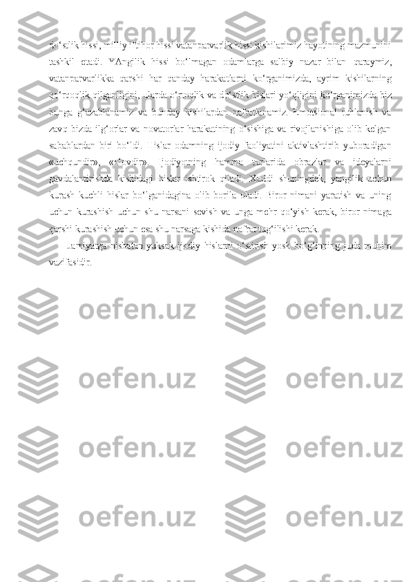 d o‘ stlik hissi, milliy iftihor hissi vatanparvarlik hissi kishilarimiz hayotining mazmunini
tashkil   etadi.   YAngilik   hissi   bo‘lmagan   odamlarga   salbiy   nazar   bilan   q araymiz,
vatanparvarlikka   qarshi   har   qanday   harakatlarni   ko‘ rganimizda,   ayrim   kishilarning
qo‘rqoq lik qilganligini,   ularda o‘rtoqlik va d o‘ stlik   h islari yo‘qligini   ko‘ rganimizda biz
bunga   g‘ azablanamiz   va   bunday   kishilardan   nafratlanamiz.   Emotsional   ruhlanish   va
zav q   bizda   il g‘ orlar   va   novatorlar   harakatining   o‘sishiga   va   rivojlanishiga   olib   kelgan
sabablardan   biri   bo‘ldi.   H islar   odamning   ijodiy   faoliyatini   aktivlashtirib   yuboradigan
«uch q undir»,   «olovdir».   Ijodiyotning   hamma   turlarida   obrazlar   va   ideyalarni
gavdalantirishda   kishidagi   h islar   ishtirok   qiladi.   Xuddi   shuningdek,   yangilik   uchun
kurash   kuchli   h islar   bo‘lganidagina   olib   borila   oladi.   Biror   nimani   yaratish   va   uning
uchun   kurashish   uchun   shu   narsani   sevish   va   unga   me h r   qo‘yish   kerak,   biror   nimaga
qarshi kurashish uchun esa shu narsaga kishida nafrat tug‘ilishi kerak.
Jamiyatga   nisbatan   yuksak   ijodiy   h islarni   o‘stirish   yosh   b o‘g‘ inning   juda   muhim
vazifasidir. 