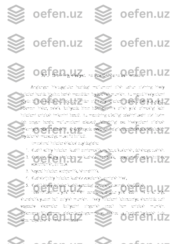 2.1. O`zining hissiyot  holatlarini baholash metodi.
Anglangan   his-tuyg`ular   haqidagi   ma`lumotni   olish   uchun   o`zining   hissiy
holatlari haqida hisobot berish metodidan foydalanish mumkin. Bu metod hissiyotlarni
paydo   bo`lish   sababi,   sub`ekt   tomonidan   o`z   ruhiy   holatlarini   idrok   qilish   xususiyati,
hukmron   hislar,   psixik   faoliyatda   biror   buzilishni   his   qilish   yoki   qilmasligi   kabi
holatlarni   aniqlash   imkonini   beradi.   Bu   metodning   afzalligi   tekshiriluvchi   o`zi   lozim
deb   topgan   barcha   ma`lumotlarni   etkazadi,   kamchiligi   esa   hissiyotlarni   o`lchash
imkoniyati   mavjud   emas.   SHunday   paytda   avvaldan   belgilangan   maxsus   shkalalardan
foydalanish maqsadiga muvofiq bo`ladi.
Emotsional holatlar shkalasi quyidagicha:
1. Kuchli   salbiy   holatlar  -  kuchli   qoniqmaslik ,  nafrat ,  afsuslanish ,  dahshatga   tushish .
2. Kuchsiz   salbiy   holatlar   -   kuchsiz   norozilik ,   qayg ` urish ,   xafa   bo ` lish ,
xavotirlanish ,  qo ` rquv .
3. Neytral holatlar: xotirjamlik, ishonchlilik. 
4. Kuchsiz   ijobiy   holatlar :  kuchsiz   zavqlanish ,  qoniqish   hissi , 
5. Kuchli   hissiy   holatlar - kuchli   suratdagi   qoniqish ,  quvonch ,  shodlanish . 
Tekshiriluvchi   u   yoki   bu   hisni   qanchalik   chuqur   yoki   kuchli   his   qilsa   unga
shunchalik   yuqori   ball   qo ` yish   mumkin .   Hissiy   holatlarni   laboratoriya   sharoitida   turli
vegetativ   sistemalar   faoliyatini   o ` rganish   orqali   ham   aniqlash   mumkin .
elektroentsofalogramma ,   elektrokardiogramma   va   boshqa   usullardan   foydanish   juda
katta   natijalar   olish   imkonini   beradi 