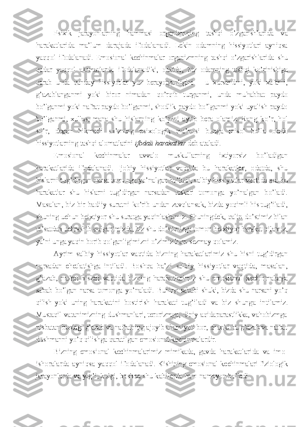 Psixik   jarayonlarning   hammasi   organizmning   tashqi   o’zgar ishlarida   va
harakatlarida   ma’lum   darajada   ifodala nadi.   Lekin   odamning   hissiyotlari   ayniqsa
yaqqol   ifodala nadi.   Emosional   kechinmalar   organizmning   tashqi   o’zgarish larida   shu
qadar   yaqqol   alomatlarda   ifodalanadiki,   odatda,   biz   odamning   tashqi   ko’rinishiga
qarab   unda   qanday   hissi yotlar   yuz   berayotganligini   –   u   xursandmi,   yoki   xafami,
g’ a zablanganmi   yoki   biror   nimadan   qo’rq ib   turganmi,   unda   mu h abbat   paydo
bo’lganmi  yoki  nafrat paydo bo’lganmi, shodlik   paydo   bo’lganmi   yoki   uyalish   paydo
bo’lganmi,   xullas,   mana   shu   h islarning   ko’pini   aytib   bera   olamiz.   Rang   k o’ r,   h ol
s o’ r,   degan   h ikmatli   so’zning   psixologik   ma’nosi   bunga   misol   bo’la   oladi.
hissiyotlarning tashqi alomatlarini  ifodali harakat lar  deb ataladi.
  Emosional   kechinmalar   avvalo   muskullarning   ixtiyorsiz   bo’ladigan
harakatlarida   ifodalanadi.   Ijobiy   hissiyotlar   vaqtida   bu   harakatlar,   odatda,   shu
hislarni tug’dirgan nar sa tomonga yo’nalgan bo’ladi, salbiy hissiyotlar vaqtida esa  bu
harakatlar   shu   hislarni   tug’dirgan   narsadan   teskari   to monga   yo’nalgan   bo’ladi.
Masalan,   biz  bir  badiiy  suratni   ko’rib undan zavqlansak, bizda yoqimli his tug’iladi,
shuning uchun beixtiyor shu suratga yaqinlashamiz. Shuningdek, qalin  do’stimiz bilan
to’satdan uchrashib qolganimizda, biz shu do’s timizga tomon beixtiyor harakat qilamiz,
ya’ni unga yaqin  borib qolganligimizni o’zimiz ham sezmay qolamiz.
Ayrim   salbiy   hissiyotlar   vaqtida   bizning   harakatlari miz   shu   hisni   tug’dirgan
narsadan   chetlatishga   intiladi.   Boshqa   ba’zi   salbiy   hissiyotlar   vaqtida,   masalan,
g’azab,   nafrat   hislari   vaqtida   bizning   harakatlarimiz   shu   emosional   kechinmalarga
sabab   bo’lgan   narsa   tomonga   yo’naladi.   Buning   sababi   shuki,   bizda   shu   narsani   yo’q
qilish   yoki   uning   harakatini   bostirish   harakati   tug’iladi   va   biz   shunga   in tilamiz.
Mustaqil  vatanimizning  dushmanlari, terorizmga, diniy  aqidaparastlikka,  vahobizmga
nisbatan bizdagi g’azab va nafratning ajoyib ahamiyati bor, chunki bu g’azab va nafrat
dushmanni yo’q qilishga qaratilgan emosional kechinmalardir.
Bizning   emosional   kechinmalarimiz   mimikada,   gavda   harakatlarida   va   imo-
ishoralarda   ayniqsa   yaqqol   ifoda lanadi.  Kishining  emosional   kechinmalari   fiziologik
jarayonlar da va yig’i, kulgi, boshqa shu kabilarda ham  namoyon bo’ladi. 