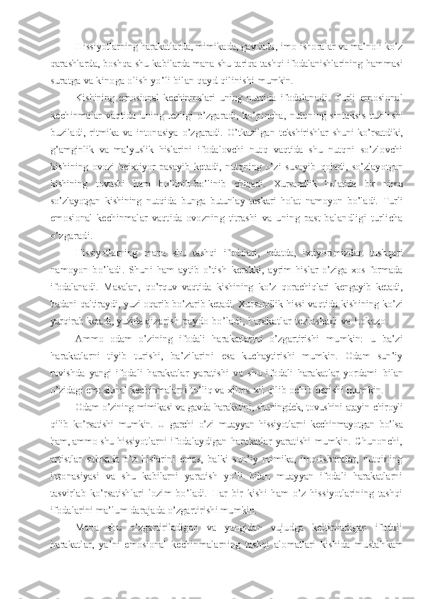 Hissiyotlarning harakatlarda, mimikada, gavdada , imo-ishoralar va ma’noli ko’z
qarashlarda, boshqa shu   kabilarda mana shu tariqa tashqi ifodalanishlarining ham masi
suratga va kinoga olish yo’li bilan qayd qilinishi  mumkin.
Kishining   emosional   kechinmalari   uning   nutqida   ifodalanadi.   Turli   emosional
kechinmalar   vaqtida   un ing   tezligi   o’zgaradi,   ko’pincha,   nutqning   sintaksis   tuzili shi
buziladi,   ritmika   va   intonasiya   o’zgaradi.   O’tkazilgan   tekshirishlar   shuni   ko’rsatdiki,
g’ amginlik   va   ma’yuslik   h is larini   ifodalovchi   nutq   vaqtida   shu   nutqni   so’zlovchi
kishining   ovozi   beixtiyor   pasayib   ketadi,   nutqning   o’zi   susayib   qoladi,   so’zlayotgan
kishining   tovushi   ham   bo’linib-bo’linib   chiqadi.   Xursandlik   holatida   bir   nima
so’zlayotgan   kishining   nutqida   bunga   butunlay   teskari   holat   namoyon   bo’ladi.   Turli
emosional   kechinmalar   vaqtida   ovozning   titrashi   va   uning   past-balandligi   turlicha
o’zgaradi.
Hissiyotlarning   mana   shu   tashqi   ifodalari,   odatda,   ixtiyo rimizdan   tashqari
namoyon   bo’ladi.   Shuni   ham   aytib   o’tish   kerakki,   ayrim   h islar   o’ziga   xos   formada
ifodalanadi.   Ma salan,   qo’rq uv   vaqtida   kishining   ko’z   qorachiqlari   kengayib   ketadi,
badani   q altiraydi, yuzi oqarib-b o’ zarib ketadi. Xur sandlik hissi  vaqtida kishining k o’ zi
yar q irab ketadi, yuzida  
q izarish paydo bo’ladi, harakatlar tezlashadi va  h okazo.
Ammo   odam   o’zining   ifodali   harakatlarini   o’zgartirishi   mumkin:   u   ba’zi
harakatlarni   tiyib   turishi,   ba’zilarini   esa   kuchaytirishi   mumkin.   Odam   sun’iy
ravishda   yangi   ifoda li   harakatlar   yaratishi   va   shu   ifodali   harakatlar   yordami   bilan
o’zidagi emosional kechinmalarni to’liq va  x ilma- x il  qilib ochib berishi mumkin.
Odam o’zining mimikasi va gavda harakatini, shuningdek,   tovushini atayin chiroyli
qilib   ko’rsatishi   mumkin.   U   garchi   o’zi   muayyan   hissiyotlarni   kechinmayotgan   bo’lsa
ham, ammo shu hissi yotlarni   ifodalaydigan   harakatlar   yaratishi   mumkin.   Chunonchi,
artistlar   sa h nada   o’z   h islarini   emas,   balki   sun’iy   mimika,   imo-ishoralar,   nutqining
intonasiyasi   va   shu   kabilarni   yaratish   yo’li   bilan   muayyan   ifodali   harakatlarni
tasvirlab   ko’rsatishlari   lozim   bo’ladi.   H ar   bir   kishi   ham   o’z   hissiyotlarining   tashqi
ifodalarini ma’lum darajada o’zgartirishi mumkin.
Mana   shu   o’zgartiriladigan   va   yangidan   vujudga   keltiriladigan   ifodali
harakatlar,   ya’ni   emosional   kechinmalarning   tashqi   alomatlari   kishida   musta h kam 