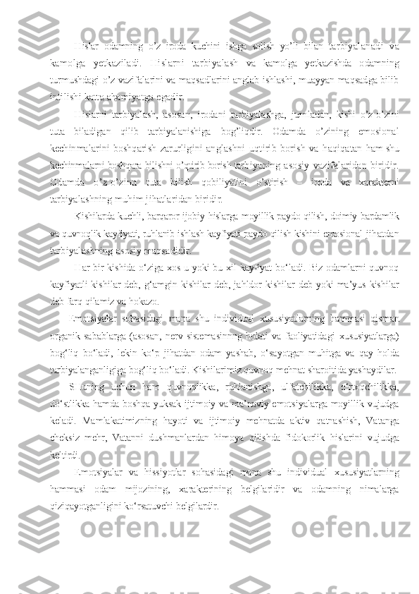 H islar   odamning   o’z   iroda   kuchini   ishga   solish   yo’li   bilan   tarbiyalanadi   va
kamolga   yetkaziladi.   H islarni   tarbiyalash   va   kamolga   yetkazishda   odamning
turmushdagi o’z vazifalarini va maqsadlarini anglab ishlashi, muayyan maqsadga bilib
intilishi katta ahamiyatga egadir.
H islarni   tarbiyalash,   asosan,   irodani   tarbiyalashga,   jum ladan,   kishi   o’z-o’zini
tuta   biladigan   qilib   tarbiyalanishiga   bog’liqdir.   Odamda   o’zining   emosional
kechinmalarini   bosh q a rish   zarurligini   anglashni   u qtirib   borish   va   h aqiqatan   ham shu
kechinmalarni boshqara bilishni o’qtirib borish tar biyaning asosiy   vazifalaridan  biridir.
Odamda   o’z-o’zinn   tuta   bilish   q ob i liyatini   o’stirish   –   iroda   va   xarakterni
tar biyalashning muhim jihatlaridan biridir.
Kishilarda kuchli, barqaror ijobiy   h islarga moyillik paydo qilish, doimiy bardamlik
va quvnoqlik kayfiyati, ruhlanib ishlash kayfiyati paydo qilish kishini emosional   jihatdan
tarbiyalashning asosiy maqsadidir.
H ar bir kishida o‘ziga xos u yoki bu xil kayfiyat bo‘ladi. Biz odamlarni quvnoq
kayfiyatli  kishilar  deb,   g‘ amgin ki shilar  deb, ja h ldor  kishilar  deb yoki  ma’yus  kishilar
deb farq qilamiz va  h okazo.
Emotsiyalar   sohasidagi   mana   shu   individual   x ususiyatlarning   hammasi   qisman
organik   sabablarga   (asosan,   nerv   sistemasinnng   holati   va   faoliyatidagi   x ususiyatlarga)
bog‘liq   bo‘ladi,   lekin   ko‘p   jihatdan   odam   yashab,   o‘ sa yo tgan   muhitga   va   q ay   holda
tarbiyalanganligiga bog‘liq bo‘ladi. Kishilarimiz quvnoq mehnat sharoitida yashaydilar.
SHuning   uchun   ham   quvnoqlikka,   ruhlanishga,   ulfatchilikka,   o‘rtoqchilikka,
d o‘ stlikka hamda boshqa yuksak ijtimoiy va ma’naviy emotsiyalarga moyillik vujudga
keladi.   Mamlakatimizning   hayoti   va   ijtimoiy   mehnatda   aktiv   q atnashish,   Vatanga
cheksiz   me h r,   Vatanni   dushmanlardan   h imoya   qilishda   fidokorlik   h islarini   vujudga
keltirdi. 
Emotsiyalar   va   hissiyotlar   sohasidagi   mana   shu   individual   x ususiyatlarning
hammasi   odam   mijozining,   xarakterining   belgilaridir   va   odamning   nimalarga
qiziqayotganligini ko‘rsatuvchi belgilardir. 