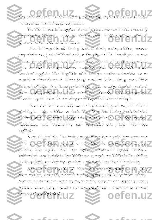 dunyoga ta’sir qiladi. Hislar esa odamning o’z atrofidagi obyektiv voqyelikka va o’zi ga
munosabatidan hosil bo’ladigan tuyg’ulardir.
Shu bilan bir vaqtda bu tuyg’ular shaxsning quruq, mazmunsiz holati emas: aqliy
jarayonlarning   hammasi   –   sezgi   va   idroklar,   xotira,   tafakkur   va   nutq   xilma-xil
emosional komponentlardan tarkib topadi.
Hislar   bo’lmaganida   edi   bizning   idrok   qilishimiz,   xoti ra,   tafakkur,   tasavvur
jarayonlari nursiz, jonsiz bo’lib qolur edi, sezilmaydigan bo’lib o’tar edi yoki umuman
vujudga kelmas edi. Yuqorida aytib o’tganimizdek, hislar idrokimizning yorqin va juda
to’liq   bo’lishini   ta’minlaydi,   tez   va   mustahkam   eslab   olishimizga   ta’sir   qiladi.
Emosional   tuyg’ular   bilan   birgalikda   eslab   qolingan   narsalar   xotiramizda   tez   va
mustahkam   o’rnashib   qoladi.   Xotiramizdagi   narsalarni   ko’z   oldimizga   tez   keltirish
hislarga   bog’liqdir.   Hislar   fantaziyamizni   ishga   soladi.   Fantaziya   obrazlari   emosional
hislar   tufayli   yorqin   va   jonli   bo’lib   qoladi   yoki,   aksincha,   tafakkur   jarayonlarini
to’xtatib qo’yadi. Hislar fikrlarimizning yorqin va jonli bo’lishini ta’minlaydi.
Hislar nutqimizni burro qiladi, nutqimizning ishonchli, yorqin va jonli bo’lishini
ta’minlaydi.   Hislar   tafakkur   va   iroda   bilan   birgalikda   bizning   harakatlarimizni
tug’diradi   va   rag’batlantiradi.   Bizdagi   beixtiyor   harakatlarning   ko’pchiligi   emosional
harakatlardir.   Iroda   harakatlarining   kuchi   va   shiddati   ko’p   jihatdan   hislarimizga
bog’liqdir.
Mana   shu   intellektual   va   iroda   jarayonlarida   hislarning   o’zi   ham   sermazmun
bo’lib   qoladi,   intellektual   va   iro da   komponentlari   bilan   tasavvurlar,   tushunchalar,
intilishlar   bilan   boyidi.   Hislar   inson   hayotining   mazmunini   boyitadi.   Emosianal
kechinmalari oz va kuchsiz bo’lgan kishilar quruq,   mayda gap kishilar bo’lib qoladilar,
o’z faoliyatlarida va o’zlarining ayrim hatti-harakatlarida formalist bo’lib qoladilar.
Ammo   kishining   hayotida   turli   hislar   turlicha   ahamiyatga   ega   bo’ladi,   Ijobiy
hislar,   masalan,   xursandlik,   ruhlanish   bizning   hayotiy,   ijodiy   faoliyatimizni   oshiradi.
Aksincha, salbiy hislarning ko’pi hayotiy, ishchanlik faoliyatimizni pasaytirib yuboradi,
Masalan,   havotir,   g’amginlik,   tashvish,   ma’yuslik,   o’z   kuchimizga   ishonmaslik   hislari
mana shunday salbiy hislardir. 