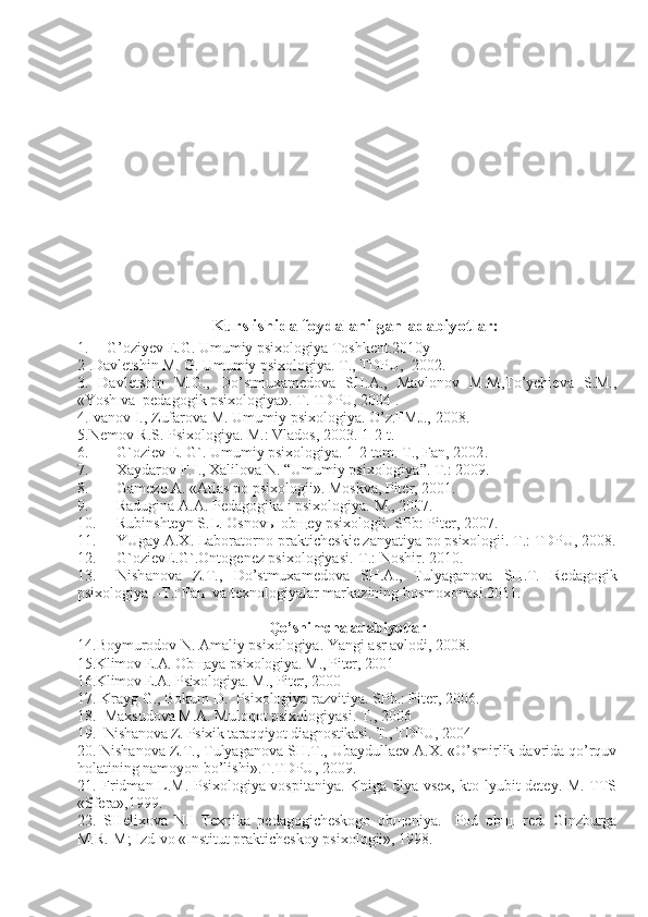 Kurs ishida foydalanilgan adabiyotlar:
1. G’oziyev E.G. Umumiy psixologiya Toshkent.2010y
2 . Davletshin M. G. Umumiy psixologiya. T . , TDPU,    200 2.
3.   Davletshin   M.G.,   Do’stmuxamedova   SH.A.,   Mavlonov   M.M,To’ychieva   S.M.,
«Yosh va  pedagogik psixologiya». T. TDPU, 2004 .
4.Ivanov I., Zufarova M.  Umumiy psixologiya . O’z.FMJ., 2008.
5.Nemov R . S.  Psixologiya. M.: Vlados, 2003. 1-2-t.
6. G`oziev E. G`. Umumiy psixologiya. 1-2 tom. T., Fan, 2002 .
7. Xaydarov F.I., Xalilova N. “Umumiy psixologiya”. T.: 2009.
8. Gamezo A. «A tlas po psixologii » .  Mo skva ,  Piter , 2001 .
9. Radugina A.A. Pedagogika i psixologiya.  M ., 2007.
10. Rubinshteyn S . L.   Osnovы obщey psixologii .  SPb :  Piter , 2007.
11. YUgay A.X. Laboratorno-prakticheskie zanyatiya po psixologii . T.: T DPU , 2008.
12. G`ozievE.G`.Ontogenez psixologiyasi.-T.: Noshir. 2010.
13. Nish a nova   Z.T.,   Do’stmuxamedova   SH.A.,   Tulyaganova   SH.T.   Redagogik
psixologiya   .-T.: Fan  va texnologiyalar markazining bosmoxonasi.2011.
Qo’shimcha adabiyotlar
1 4. Boymurodov N. Amaliy psixologiya. Yangi asr avlodi, 2008.
15. Klimov E.A. Obщaya psixologiya. M., Piter, 2001
16.Klimov E.A. Psixologiya. M., Piter, 2000
17.   K rayg   G .,  Bokum D .  Psixologiya razvitiya. SPb.: Piter, 2006.
18.  Maxsudova M.A. Muloqot psixologiyasi. T., 2006
19.   Nishanova Z. Psixik taraqqiyot diagnostikasi. T., TDPU, 2004
20.  Nish a nova Z.T., Tulyaganova SH.T., Ubaydullaev A.X. «O’smirlik davrida qo’rquv
holatining namoyon bo’lishi».T.TDPU, 2009.
21 .   Fridman L.M. Psixologiya vospitaniya. Kniga dlya vsex, kto lyubit detey. M. TTS
«Sfera»,1999.
22.   SHelixova   N.I   Texnika   pedagogicheskogo   obщeniya.     Pod   obщ.   red.   Ginzburga
M.R.-M; Izd-vo «Institut prakticheskoy psixologii», 1998.  
