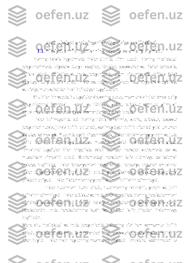 I-bob: Hissiyotlarni o’rganishning o’ziga xos jihatlari.
1. 1 .   Hissiyotlarni o`rganishning nazariy va amaliy qiymati .
Bizning   psixik   hayotimizda   hislar   alohida   o’rin   tutadi.   Bizning   intellektual
jarayonlarimizda   obyektiv   dunyo   sezgilar,   idroklar,   tasavvurlar   va   fikrlar   tariqasida
in’ikos   qiladi.   Intilishlar   va   iroda   jarayonlarida   odam   o’z   miyasida   in’ikos   (aks)
etayotgan dunyoga ta’sir qiladi. Hislar esa odamning o’z atrofidagi obyektiv voqyelikka
va o’zi ga munosabatidan hosil bo’ladigan tuyg’ulardir.
Shu bilan bir vaqtda bu tuyg’ular shaxsning quruq, mazmunsiz holati emas: aqliy
jarayonlarning   hammasi   –   sezgi   va   idroklar,   xotira,   tafakkur   va   nutq   xilma-xil
emosional komponentlardan (yoki momentlardan) tarkib topadi.
Hislar   bo’lmaganida   edi   bizning   idrok   qilishimiz,   xoti ra,   tafakkur,   tasavvur
jarayonlari nursiz, jonsiz bo’lib qolur edi, sezilmaydigan bo’lib o’tar edi yoki umuman
vujudga kelmas edi. Yuqorida aytib o’tganimizdek, hislar idrokimizning yorqin va juda
to’liq   bo’lishini   ta’minlaydi,   tez   va   mustahkam   eslab   olishimizga   ta’sir   qiladi.
Emosional   tuyg’ular   bilan   birgalikda   eslab   qolingan   narsalar   xotiramizda   tez   va
mustahkam   o’rnashib   qoladi.   Xotiramizdagi   narsalarni   ko’z   oldimizga   tez   keltirish
hislarga   bog’liqdir.   Hislar   fantaziyamizni   ishga   soladi.   Fantaziya   obrazlari   emosional
hislar   tufayli   yorqin   va   jonli   bo’lib   qoladi   yoki,   aksincha,   tafakkur   jarayonlarini
to’xtatib qo’yadi. Hislar fikrlarimizning yorqin va jonli bo’lishini ta’minlaydi.
Hislar   nutqimizni   burro   qiladi,   nutqimizning   ishonchli,   yorqin   va   jonli
bo’lishini ta’minlaydi. Hislar tafakkur va iroda bilan birgalikda bizning harakatlarimizni
tug’diradi   va   rag’batlantiradi.   Bizdagi   beixtiyor   harakatlarning   ko’pchiligi   emosional
harakatlardir.   Iroda   harakatlarining   kuchi   va   shiddati   ko’p   jihatdan   hislarimizga
bog’liqdir.
Mana   shu   intellektual   va   iroda   jarayonlarida   hislarning   o’zi   ham   sermazmun   bo’lib
qoladi,   intellektual   va   iro da   komponentlari   bilan   tasavvurlar,   tushunchalar,   intilishlar
bilan   boyidi.   Hislar   inson   hayotining   mazmunini   boyitadi.   Emosianal   kechinmalari   oz 