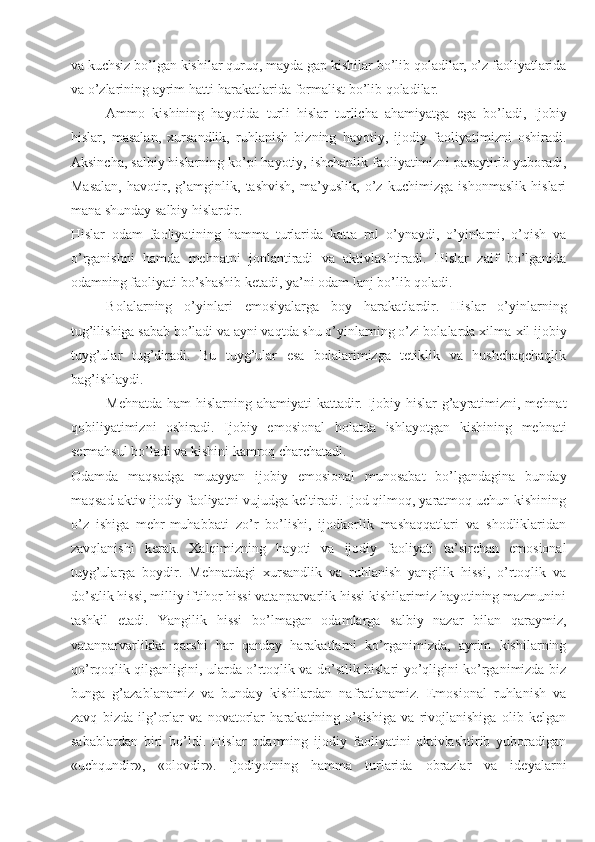 va kuchsiz bo’lgan kishilar quruq,   mayda gap kishilar bo’lib qoladilar, o’z faoliyatlarida
va o’zlarining ayrim hatti-harakatlarida formalist bo’lib qoladilar.
Ammo   kishining   hayotida   turli   hislar   turlicha   ahamiyatga   ega   bo’ladi,   Ijobiy
hislar,   masalan,   xursandlik,   ruhlanish   bizning   hayotiy,   ijodiy   faoliyatimizni   oshiradi.
Aksincha, salbiy hislarning ko’pi hayotiy, ishchanlik faoliyatimizni pasaytirib yuboradi,
Masalan,   havotir,   g’amginlik,   tashvish,   ma’yuslik,   o’z   kuchimizga   ishonmaslik   hislari
mana shunday salbiy hislardir.
Hislar   odam   faoliyatining   hamma   turlarida   katta   rol   o’ynaydi,   o’yinlarni,   o’qish   va
o’rganishni   hamda   mehnatni   jonlantiradi   va   aktivlashtiradi.   Hislar   zaif   bo’lganida
odamning faoliyati bo’shashib ketadi, ya’ni odam lanj bo’lib qoladi.
Bolalarning   o’yinlari   emosiyalarga   boy   harakatlardir.   Hislar   o’yinlarning
tug’ilishiga sabab bo’ladi va ayni vaqtda shu o’yinlarning o’zi bolalarda xilma-xil ijobiy
tuyg’ular   tug’diradi.   Bu   tuyg’ular   esa   bolalarimizga   tetiklik   va   hushchaqchaqlik
bag’ishlaydi.
Mehnatda ham hislarning ahamiyati kattadir. Ijobiy hislar  g’ayratimizni, mehnat
qobiliyatimizni   oshiradi.   Ijobiy   emosional   holatda   ishlayotgan   kishining   mehnati
sermahsul bo’ladi va kishini kamroq charchatadi.
Odamda   maqsadga   muayyan   ijobiy   emosional   munosabat   bo’lgandagina   bunday
maqsad aktiv ijodiy faoliyatni vujudga keltiradi. Ijod qilmoq, yaratmoq uchun kishining
o’z   ishiga   mehr-muhabbati   zo’r   bo’lishi,   ijodkorlik   mashaqqatlari   va   shodliklaridan
zavqlanishi   kerak.   Xalqimizning   hayoti   va   ijodiy   faoliyati   ta’sirchan   emosional
tuyg’ularga   boydir.   Mehnatdagi   xursandlik   va   ruhlanish   yangilik   hissi,   o’rtoqlik   va
do’stlik hissi, milliy iftihor hissi vatanparvarlik hissi kishilarimiz hayotining mazmunini
tashkil   etadi.   Yangilik   hissi   bo’lmagan   odamlarga   salbiy   nazar   bilan   qaraymiz,
vatanparvarlikka   qarshi   har   qanday   harakatlarni   ko’rganimizda,   ayrim   kishilarning
qo’rqoqlik qilganligini, ularda o’rtoqlik va do’stlik hislari yo’qligini ko’rganimizda biz
bunga   g’azablanamiz   va   bunday   kishilardan   nafratlanamiz.   Emosional   ruhlanish   va
zavq   bizda   ilg’orlar   va   novatorlar   harakatining   o’sishiga   va   rivojlanishiga   olib   kelgan
sabablardan   biri   bo’ldi.   Hislar   odamning   ijodiy   faoliyatini   aktivlashtirib   yuboradigan
«uchqundir»,   «olovdir».   Ijodiyotning   hamma   turlarida   obrazlar   va   ideyalarni 