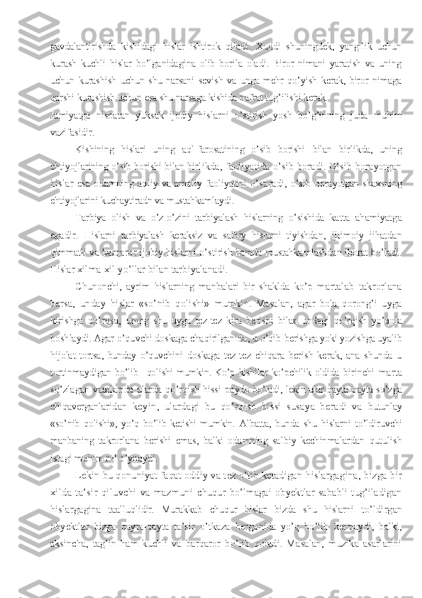 gavdalantirishda   kishidagi   hislar   ishtirok   qiladi.   Xuddi   shuningdek,   yangilik   uchun
kurash   kuchli   hislar   bo’lganidagina   olib   borila   oladi.   Biror   nimani   yaratish   va   uning
uchun   kurashish   uchun   shu   narsani   sevish   va   unga   mehr   qo’yish   kerak,   biror   nimaga
qarshi kurashish uchun esa shu narsaga kishida nafrat tug’ilishi kerak.
Jamiyatga   nisbatan   yuksak   ijodiy   hislarni   o’stirish   yosh   bo’g’inning   juda   muhim
vazifasidir.
Kishining   hislari   uning   aql-farosatining   o’sib   borishi   bilan   birlikda,   uning
ehtiyojlarining o’sib borishi bilan  birlikda, faoliyatida o’sib boradi. O’sib borayotgan
hislar   esa   odamning   aqliy   va   amaliy   faoliyatini   o’stiradi,   o’sib   borayotgan shaxsning
ehtiyojlarini kuchaytiradn va mustah kamlaydi.
Tarbiya   olish   va   o’z-o’zini   tarbiyalash   hislarning   o’sishida   katta   ahamiyatga
egadir.   Hislarni   tarbiyalash   keraksiz   va   salbiy   hislarni   tiyish dan,   ijtimoiy   jihatdan
qimmatli va barqaror ijobiy hislarni  o’stirish hamda mustahkamlashdan iborat bo’ladi.
Hislar  xilma-xil yo’llar bilan tarbiyalanadi.
Chunonchi,   ayrim   hislarning   manbalari   bir   shaklda   ko’p   m artalab   takrorlana
bersa,   unday   hislar   «so’nib   qolishi»   mumkin.   Masalan,   agar   bola   qorong’i   uyga
kirishga   qo’rqsa,   uning   shu   uyga   tez-tez   kira   berishi   bilan   undagi   qo’rqish   yo’qo la
boshlaydi. Agar o’quvchi doskaga chaqirilganida, u o’qib  berishga yoki yozishga uyalib
hijolat   tortsa,   bunday   o’quvchini   doskaga   tez-tez   chiqara   berish   kerak,   ana   shunda   u
tortinmay digan   bo’lib   _qolishi   mumkin.   Ko’p   kishilar   ko’pchilik   oldida   birinchi   marta
so’zlagan vaqtlarida ularda qo’rqish hissi   paydo bo’ladi, lekin ular qayta-qayta so’zga
chiqaverganlari dan   keyin,   ulardagi   bu   qo’rqish   hissi   susaya   beradi   va   butunlay
«so’nib   qolishi»,   yo’q   bo’lib   ketishi   mumkin.   Albatta,   bunda   shu   hislarni   to’ldiruvchi
manbaning   tak rorlana   berishi   emas,   balki   odamning   salbiy   kechinmalardan   qutulish
istagi muhim rol o’ynaydi.
Lekin bu qonuniyat faqat oddiy va tez o’tib ketadigan   hislargagina, bizga bir
xilda   ta’sir   qiluvchi   va   mazmuni   chuqur   bo’lmagai   obyektlar   sababli   tug’iladigan
hislargagi na   taalluqlidir.   Murakkab   chuqur   hislar   bizda   shu   hislarni   to’ldirgan
obyektlar   bizga   qayta-qayta   ta’sir   o’tkaza   berga nida   yo’q   bo’lib   ketmaydi,   balki,
aksincha,   tag’in   ham   kuchli   va   barqaror   bo’lib   qoladi.   Masalan,   muzika   asarlarini 