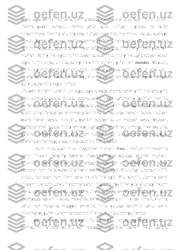 qayta- qayta eshitish natijasida bizning estetik hislarimiz chuqur,   kuchli bo’lib qoladi.
o’zimiz   yaxshi   ko’rgan,   o’zimiz   uchun   kadrli   bo’lgan   joylarga   har   safar
borganimizda   bizning   shu   joy larga   bo’lgan   hissimiz,   mehrimiz,   odatda,   kuchaya
boradi.   Ayrim   emosional   kechinmalarning   «so’nib   qolishi»   da   boshqa   qonuniyatlar
ham bor. Masalan, qarama-qarshi hislar   ba’zi nisbatlarda bir-birini yo’qotib yuborishi
mumkin.   Salbiy   his   paydo   bo’lib   turganida   kuchliroq,   ijobiy   his   tug’diradigan   sabab
paydo   bo’lib   qolsa,   u   holda,   salbiy   his   so’nib   qolishi,   yo’qolishi   mumkin.   Masalan,
bir   bola   yiqilib   tu shib,  yig’lab  turibdi. Onasi  shu  paytda  kelib qolib,  uni  erkalatdi–
bu erkalatish kuchli sababchi bo’ladi, shuning uchun   ham bolada ko’z yoshi o’rniga
kulish, xursandlik paydo  bo’ladi.
O’quvchi cho’chib turishini uni qayta-qayta doskaga chaqira   berish yo’li bilangina yo’q
qilib   qolmasdan,   balki   bolada   qarama-qarshi   hislar   tug’dirish   yo’li   bilan   ham   bu
cho’chishlik ni   yo’qotish   mumkin.   Masalan,   birinchi   sinf   bolasidagi   cho’ chishlikning
sababi uning o’z kuchiga ishonmasligidan iborat  bo’lsa, unga bemalol bajara oladigan
vazifa   berish   kerak.   Bola   shu   vazifani   bajarganida   uni   maqtash   kerak.   Maqtash,
rag’batlantirish   bolada   ijobiy   emosiya   tug’diradi,   cho’chish,   qo’rqish   hissi   esa   unda
yo’qola   boshlaydi,   shuning   uchun   ham   bunday   bolani   doskaga   chaqirgan   vaqtda,   u
unchalik cho’chimay,  doska oldiga dadilroq bo’lib keladi.
H islarni   iroda   kuchi   bilan   o’zgartirish   mumkin.   Avvalo   ma’lum   bir   h islarning
tashqi   ifodasini   ixti yoriy   ravishda   o’zgartirish   yoki   vujudga   keltirish   mumkin.
Chunonchi,   odam   o’zini   tashqaridan   qaraganda   q uvongan   qilib   ko’rsatish   bilan   ba’zan
h aqiqatan ham o’zida xursandlik hissi ni kechira boshlaydi. Shu tufayli u bardam bo’lib
qoladi,   h aqiqatan   ham   o’zini   tetik   h is   qila   boshlaydi.   Shu   sababli,   u larning   tashqi
ifodasini boshqarib turish,   h islarning   tashqi  ifodalarini  tiya bilish yoki shunday   h islarni
o’zida   tug’dira  bilish  va  vujudga  keltira   olish   odamning  emosional   holati   uchun   katta
ahamiyatga   egadir.   Odatda,   maktabda   tashqi   faktorning  roli   hisobga   olinadi,   shuning
uchun   ham   m aktabda   muayyan   emosional   holat   vujudga   keltirmo q   uchun   tashqi
intizomga va yurish-turishning batartib bo’lishiga alohida ahamiyat beriladi.
Lekin   hamisha   ham   shunday   bo’la   bermaydi.   H ar   qanday   tashqi   harakat   –
mimika,   imo-ishoralar   va   shu   kabi   harakat lar   o’z-o’zidan   tegishli   h islar   tug’dira 