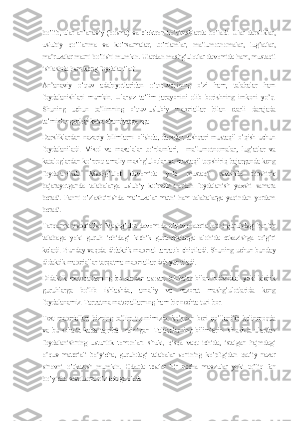 bo’lib,   ular   an’anaviy   (bosma)   va   elektron   ko’rinishlarda   bo’ladi.   Ular   darsliklar,
uslubiy   qo’llanma   va   ko’rsatmalar,   to’plamlar,   ma’lumotnomalar,   lug’atlar,
ma’ruzalar matni bo’lishi mumkin. Ulardan mashg’ulotlar davomida ham, mustaqil
ishlashda ham keng foydalaniladi. 
An’anaviy   o’quv   adabiyotlaridan   o’qituvchining   o’zi   ham,   talabalar   ham
foydalanishlari   mumkin.   Ularsiz   ta’lim   jarayonini   olib   borishning   imkoni   yo’q.
Shuning   uchun   ta’limning   o’quv-uslubiy   materiallar   bilan   etarli   darajada
ta’minlanganligi katta ahamiyatga ega.
Darsliklardan   nazariy   bilimlarni   olishda,   darsdan   tashqari   mustaqil   o’qish   uchun
foydalaniladi.   Misol   va   masalalar   to’plamlari,     ma’lumotnomalar,   lug’atlar   va
kataloglardan ko’proq amaliy mashg’ulotlar va mustaqil topshiriq bajarganda keng
foydalaniladi.   Mashg’ulot   davomida   yoki   mustaqil   ravishda   topshiriq
bajarayotganda   talabalarga   uslubiy   ko’rsatmalardan   foydalanish   yaxshi   samara
beradi.   Fanni   o’zlashtirishda   ma’ruzalar   matni   ham   talabalarga   yaqindan   yordam
beradi.
Tarqatma materiallar. Mashg’ulot davomida o’quv materiallarini guruhdagi har bir
talabaga   yoki   guruh   ichidagi   kichik   guruhchalarga   alohida   etkazishga   to’g’ri
keladi. Bunday vaqtda didaktik material tarqatib chiqiladi. Shuning uchun bunday
didaktik materiallar tarqatma materiallar deb yuritiladi. 
Didaktik   materiallarning   bu   turidan   asosan   talabalar   bilan   individual   yoki   kichik
guruhlarga   bo’lib   ishlashda,   amaliy   va   nazorat   mashg’ulotlarida   keng
foydalanamiz. Tarqatma materiallarning ham bir nechta turi bor. 
Test   materiallari   bizning   ta’lim   tizimimizda   ko’pdan   beri   qo’llanilib   kelinmoqda
va   bu   sohada   katta   tajriba   orttirilgan.   Talabalarning   bilimlarini   sinashda   ulardan
foydalanishning   ustunlik   tomonlari   shuki,   qisqa   vaqt   ichida,   istalgan   hajmdagi
o’quv   materiali   bo’yicha,   guruhdagi   talabalar   sonining   ko’pligidan   qat’iy   nazar
sinovni   o’tkazish   mumkin.   Odatda   testlar   bir   necha   mavzular   yoki   to’liq   fan
bo’yicha savollarni o’z ichiga oladi. 