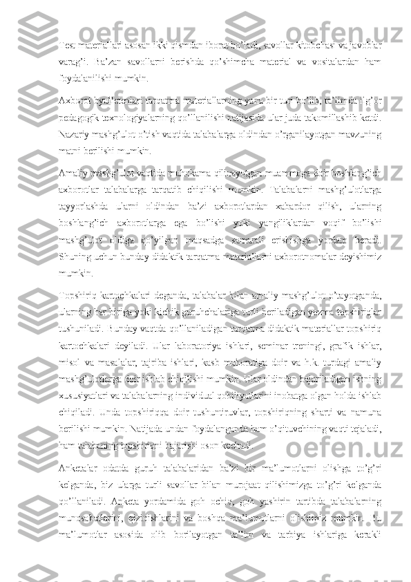 Test materiallari asosan ikki qismdan iborat bo’ladi, savollar kitobchasi va javoblar
varag’i.   Ba’zan   savollarni   berishda   qo’shimcha   material   va   vositalardan   ham
foydalanilishi mumkin. 
Axborot byulletenlari tarqatma materiallarning yana bir turi bo’lib, ta’limda ilg’or
pedagogik texnologiyalarning qo’llanilishi natijasida ular juda takomillashib ketdi.
Nazariy mashg’ulot o’tish vaqtida talabalarga oldindan o’rganilayotgan mavzuning
matni berilishi mumkin. 
Amaliy mashg’ulot vaqtida muhokama qilinayotgan muammoga doir boshlang’ich
axborotlar   talabalarga   tarqatib   chiqilishi   mumkin.   Talabalarni   mashg’ulotlarga
tayyorlashda   ularni   oldindan   ba’zi   axborotlardan   xabardor   qilish,   ularning
boshlang’ich   axborotlarga   ega   bo’lishi   yoki   yangiliklardan   voqif   bo’lishi
mashg’ulot   oldiga   qo’yilgan   maqsadga   samarali   erishishga   yordam   beradi.
Shuning uchun bunday didaktik tarqatma materiallarni axborotnomalar deyishimiz
mumkin. 
Topshiriq   kartochkalari   deganda,   talabalar   bilan   amaliy  mashg’ulot   o’tayotganda,
ularning har biriga yoki kichik guruhchalariga turli beriladigan yozma topshiriqlar
tushuniladi. Bunday vaqtda qo’llaniladigan tarqatma didaktik materiallar topshiriq
kartochkalari   deyiladi.   Ular   laboratoriya   ishlari,   seminar   treningi,   grafik   ishlar,
misol   va   masalalar,   tajriba   ishlari,   kasb   mahoratiga   doir   va   h.k.   turdagi   amaliy
mashg’ulotlarga doir ishlab chiqilishi mumkin. Ular oldindan bajariladigan ishning
xususiyatlari va talabalarning individual qobiliyatlarini inobatga olgan holda ishlab
chiqiladi.   Unda   topshiriqqa   doir   tushuntiruvlar,   topshiriqning   sharti   va   namuna
berilishi mumkin. Natijada undan foydalanganda ham o’qituvchining vaqti tejaladi,
ham talabaning topshiriqni bajarishi oson kechadi. 
Anketalar   odatda   guruh   talabalaridan   ba’zi   bir   ma’lumotlarni   olishga   to’g’ri
kelganda,   biz   ularga   turli   savollar   bilan   murojaat   qilishimizga   to’g’ri   kelganda
qo’llaniladi.   Anketa   yordamida   goh   ochiq,   goh   yashirin   tartibda   talabalarning
munosabatlarini,   qiziqishlarini   va   boshqa   ma’lumotlarni   olishimiz   mumkin.   Bu
ma’lumotlar   asosida   olib   borilayotgan   ta’lim   va   tarbiya   ishlariga   kerakli 