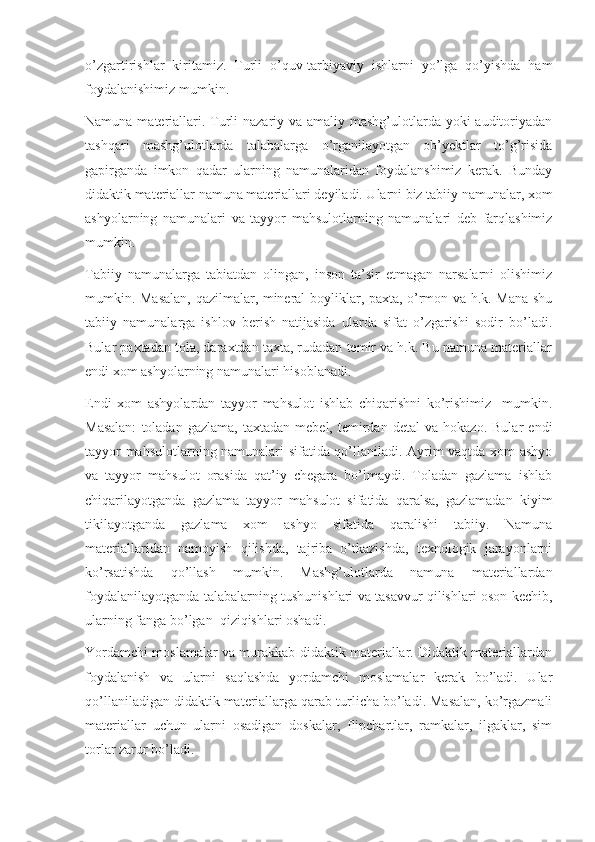 o’zgartirishlar   kiritamiz.   Turli   o’quv-tarbiyaviy   ishlarni   yo’lga   qo’yishda   ham
foydalanishimiz mumkin.
Namuna materiallari. Turli  nazariy va amaliy mashg’ulotlarda yoki auditoriyadan
tashqari   mashg’ulotlarda   talabalarga   o’rganilayotgan   ob’yektlar   to’g’risida
gapirganda   imkon   qadar   ularning   namunalaridan   foydalanshimiz   kerak.   Bunday
didaktik materiallar namuna materiallari deyiladi. Ularni biz tabiiy namunalar, xom
ashyolarning   namunalari   va   tayyor   mahsulotlarning   namunalari   deb   farqlashimiz
mumkin. 
Tabiiy   namunalarga   tabiatdan   olingan,   inson   ta’sir   etmagan   narsalarni   olishimiz
mumkin. Masalan, qazilmalar, mineral boyliklar, paxta, o’rmon va h.k. Mana shu
tabiiy   namunalarga   ishlov   berish   natijasida   ularda   sifat   o’zgarishi   sodir   bo’ladi.
Bular paxtadan tola, daraxtdan taxta, rudadan temir va h.k. Bu namuna materiallar
endi xom ashyolarning namunalari hisoblanadi. 
Endi   xom   ashyolardan   tayyor   mahsulot   ishlab   chiqarishni   ko’rishimiz     mumkin.
Masalan:   toladan   gazlama,   taxtadan   mebel,   temirdan   detal   va  hokazo.   Bular   endi
tayyor mahsulotlarning namunalari sifatida qo’llaniladi. Ayrim vaqtda xom ashyo
va   tayyor   mahsulot   orasida   qat’iy   chegara   bo’lmaydi.   Toladan   gazlama   ishlab
chiqarilayotganda   gazlama   tayyor   mahsulot   sifatida   qaralsa,   gazlamadan   kiyim
tikilayotganda   gazlama   xom   ashyo   sifatida   qaralishi   tabiiy.   Namuna
materiallaridan   namoyish   qilishda,   tajriba   o’tkazishda,   texnologik   jarayonlarni
ko’rsatishda   qo’llash   mumkin.   Mashg’ulotlarda   namuna   materiallardan
foydalanilayotganda talabalarning tushunishlari va tasavvur qilishlari oson kechib,
ularning fanga bo’lgan  qiziqishlari oshadi. 
Yordamchi moslamalar va murakkab didaktik materiallar. Didaktik materiallardan
foydalanish   va   ularni   saqlashda   yordamchi   moslamalar   kerak   bo’ladi.   Ular
qo’llaniladigan didaktik materiallarga qarab turlicha bo’ladi. Masalan, ko’rgazmali
materiallar   uchun   ularni   osadigan   doskalar,   flipchartlar,   ramkalar,   ilgaklar,   sim
torlar zarur bo’ladi.  