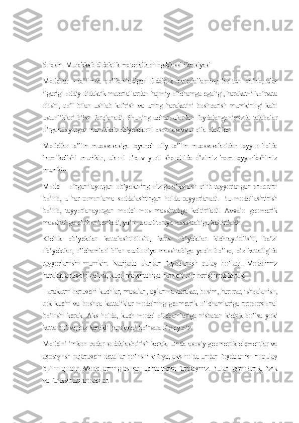 5-rasm. Murakkab didaktik materiallarning klassifikatsiyasi
Modellar   –   ta’limda   qo’llaniladigan   didaktik   materiallarning   bir   turi   bo’lib,   ular
ilgarigi oddiy didaktik materiallardan hajmiy o’lchamga egaligi, harakatni ko’rsata
olishi,   qo’l   bilan   ushlab   ko’rish   va   uning   harakatini   boshqarish   mumkinligi   kabi
ustunliklari   bilan   farqlanadi.   Shuning   uchun   ulardan   foydalanganimizda   talabalar
o’rganilayotgan murakkab ob’yektlarni oson tasavvur qila oladilar. 
Modellar   ta’lim   muassasasiga   tayanch   oliy   ta’lim   muassasalaridan   tayyor   holda
ham   kelishi   mumkin,   ularni   o’quv   yurti   sharoitida   o’zimiz   ham   tayyorlashimiz
mumkin. 
Model – o’rganilayotgan ob’yektning o’ziga o’xshash qilib tayyorlangan prototipi
bo’lib,   u   har   tomonlama   soddalashtirgan   holda   tayyorlanadi.   Bu   modellashtirish
bo’lib,   tayyorlanayotgan   model   mos   masshtabga   keltiriladi.   Avvalo   geometrik
masshtabga e’tibor beriladi, ya’ni u auditoriya masshtabiga keltiriladi. 
Kichik   ob’yektlar   kattalashtirilishi,   katta   ob’yektlar   kichraytirilishi,   ba’zi
ob’yektlar,   o’lchamlari   bilan   auditoriya   masshtabiga   yaqin   bo’lsa,   o’z   kattaligida
tayyorlanishi   mumkin.   Natijada   ulardan   foydalanish   qulay   bo’ladi.   Modelimiz
harakatlanuvchi bo’lsa, kuch masshtabiga ham e’tibor berishimiz kerak. 
Harakatni beruvchi kuchlar, masalan, aylanma harakat, bosim, harorat, ishqalanish,
tok   kuchi   va   boshqa   kattaliklar   modelning   geometrik   o’lchamlariga   proporsional
bo’lishi   kerak.   Aks   holda,   kuch   model   o’lchamlariga   nisbatan   kichik   bo’lsa   yoki
katta bo’lsa, biz kerakli harakatni ko’rsata olmaymiz. 
Modelni imkon qadar soddalashtirish kerak. Unda asosiy geometrik elementlar va
asosiy ish bajaruvchi detallar bo’lishi kifoya, aks holda undan foydalanish noqulay
bo’lib qoladi. Modellarning asosan uchta turini farqlaymiz. Bular  geometrik, fizik
va funksional modellar.  