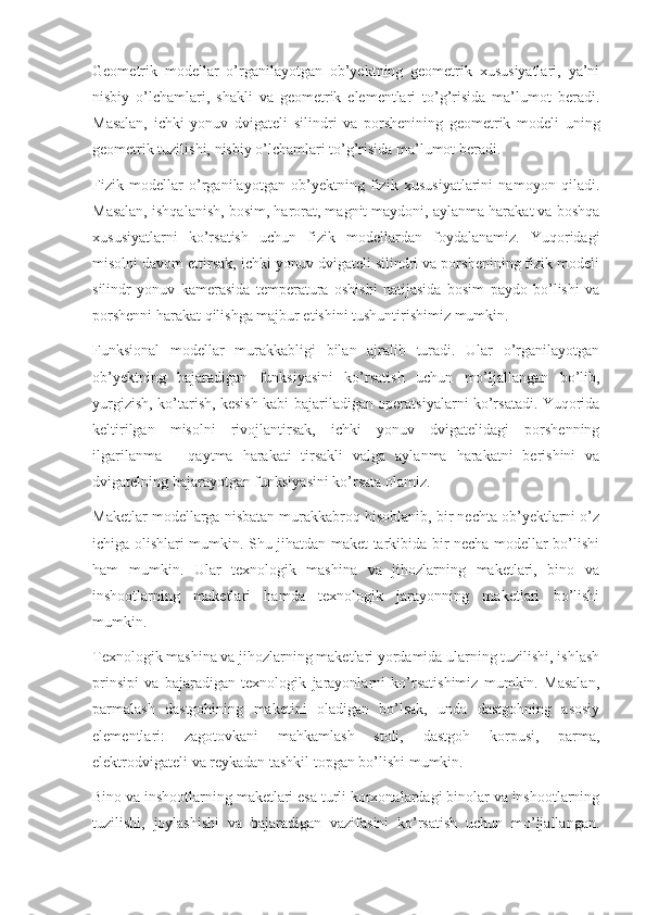 Geometrik   modellar   o’rganilayotgan   ob’yektning   geometrik   xususiyatlari,   ya’ni
nisbiy   o’lchamlari,   shakli   va   geometrik   elementlari   to’g’risida   ma’lumot   beradi.
Masalan,   ichki   yonuv   dvigateli   silindri   va   porshenining   geometrik   modeli   uning
geometrik tuzilishi, nisbiy o’lchamlari to’g’risida ma’lumot beradi. 
Fizik   modellar   o’rganilayotgan   ob’yektning   fizik   xususiyatlarini   namoyon   qiladi.
Masalan, ishqalanish, bosim, harorat, magnit maydoni, aylanma harakat va boshqa
xususiyatlarni   ko’rsatish   uchun   fizik   modellardan   foydalanamiz.   Yuqoridagi
misolni davom ettirsak, ichki yonuv dvigateli silindri va porshenining fizik modeli
silindr   yonuv   kamerasida   temperatura   oshishi   natijasida   bosim   paydo   bo’lishi   va
porshenni harakat qilishga majbur etishini tushuntirishimiz mumkin. 
Funksional   modellar   murakkabligi   bilan   ajralib   turadi.   Ular   o’rganilayotgan
ob’yektning   bajaradigan   funksiyasini   ko’rsatish   uchun   mo’ljallangan   bo’lib,
yurgizish, ko’tarish, kesish kabi bajariladigan operatsiyalarni ko’rsatadi. Yuqorida
keltirilgan   misolni   rivojlantirsak,   ichki   yonuv   dvigatelidagi   porshenning
ilgarilanma   –   qaytma   harakati   tirsakli   valga   aylanma   harakatni   berishini   va
dvigatelning bajarayotgan funksiyasini ko’rsata olamiz. 
Maketlar modellarga nisbatan murakkabroq hisoblanib, bir nechta ob’yektlarni o’z
ichiga olishlari mumkin. Shu jihatdan maket tarkibida bir necha modellar bo’lishi
ham   mumkin.   Ular   texnologik   mashina   va   jihozlarning   maketlari,   bino   va
inshootlarning   maketlari   hamda   texnologik   jarayonning   maketlari   bo’lishi
mumkin. 
Texnologik mashina va jihozlarning maketlari yordamida ularning tuzilishi, ishlash
prinsipi   va   bajaradigan   texnologik   jarayonlarni   ko’rsatishimiz   mumkin.   Masalan,
parmalash   dastgohining   maketini   oladigan   bo’lsak,   unda   dastgohning   asosiy
elementlari:   zagotovkani   mahkamlash   stoli,   dastgoh   korpusi,   parma,
elektrodvigateli va reykadan tashkil topgan bo’lishi mumkin. 
Bino va inshootlarning maketlari esa turli korxonalardagi binolar va inshootlarning
tuzilishi,   joylashishi   va   bajaradigan   vazifasini   ko’rsatish   uchun   mo’ljallangan. 