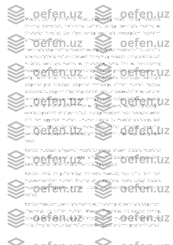 Masalan,   turar   joy   binosining   maketi,   elevatorning   maketi.   Bunday   maketlarda
binoning   elementlari,   inshootning   tuzilishi,   qanday   texnologik   mashina   va
jihozlardan   iboratligi,   ular   o’zaro   qanday   texnologik   operatsiyalarni   bajarishini
ko’rsatishimiz mumkin. 
Texnologik jarayonlarning maketlari esa eng murakkab maketlar bo’lib, ular to’liq
korxona to’g’risida ma’lumot beruvchi bir majmuiy maketdir. Uning tarkibida turli
modellar,   texnologik   mashina   va   jihozlarning,   hamda   bino   va   inshootlarning
maketlari   ham   bo’lishi   mumkin.   Bunday   maketlar   yordamida   korxonaga   xom-
ashyo   keltirilishidan   mahsulot   ishlab   chiqarilgungacha   bajariladigan   texnologik
jarayonlar   yoki   boradigan   jarayonlar   immitatsiya   qilinishi   mumkin.   Natijada
talabalarda bu jarayonni o’rganishga qiziqish ortib, uni tasavvur qilish va tushunish
osonlashadi. Masalan, konserva zavodining maketini oladigan bo’lsak, bu maketda
korxonaning ishlab chiqarish binolari va inshootlari ketma–ket texnologik jarayon
asosida   joylashtirib   chiqilgan   bo’ladi.   Bunday   maketlarni   hatto   harakatlanuvchan
qilib   ham   tayyorlash   mumkin.   Umuman   olganda   bu   maketlar   talabalarga   kasb
mahoratini   rivojlantirishlariga,   mahsulotlarni   ishlab   chiqarish   jarayonida
texnologik   operatsiyalarni   ketma-ketligini   boshqarishni   o’rganishga   katta   yordam
beradi.
Stendlar   murakkab   ko’rgazmali   materiallar   sirasiga   kiruvchi   didaktik   materiallar
hisoblanadi.   Shuning   uchun   oddiy   ko’rgazmali   didaktik   materiallardan   farqli
ravishda ulardan asosan qo’zg’almas holda foydalaniladi. 
Stendlar   o’zida   bir   yo’nalishdagi   bir   necha   mavzular,   hatto   to’liq   fanni   ham
mujassamlashtirishi   mumkin.   Shuning   uchun   stendlarda   barcha   turdagi   didaktik
materiallardan   foydalansa   bo’ladi.   Ularda   umumlashtirilgan   holda   axborotlar
beriladi. 
Stendlar mavzularni, texnologik mashina va jihozlarni yoki texnologik jarayonlarni
o’rganishga   oid   bo’lishi   mumkin.   Mavzuni   o’rganishga   oid   stendlar   ijtimoiy,
iqtisodiy,   ma’muriy,   uslubiy   yo’nalishlarda   bo’lishi   mumkin.   Ular   qo’zg’almas
holda o’rnatilsa ham, undagi ma’lumotlar va materiallar doimo yangilanib turiladi. 