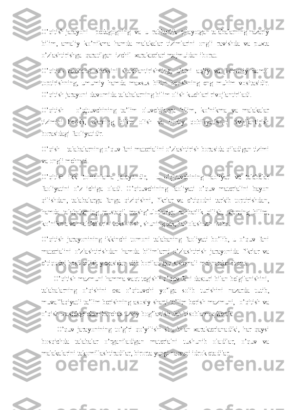 O’qitish jarayoni – pedagogning  va  u  rahbarlik  qilayotgan talabalarning nazariy
bilim,   amaliy   ko’nikma   hamda   malakalar   tizimlarini   ongli   ravishda   va   puxta
o’zlashtirishga  qaratilgan  izchil  xarakterlari majmuidan iborat.
O’qitish   talabalar   shaxsini   shakllantirishning,   ularni   aqliy   va   jismoniy   kamol
toptirishning,   umumiy   hamda   maxsus   bilim   berishning   eng   muhim   vositasidir.
O’qitish jarayoni davomida talabalarning bilim olish kuchlari rivojlantiriladi.
O’qitish   –   o’qituvchining   ta’lim   oluvchilarga   bilim,   ko’nikma   va   malakalar
tizimini   berish,   ularning   bilim   olish   va   ijodiy   qobiliyatlarini   rivojlantirish
borasidagi faoliyatidir.
O’qish – talabalarning o’quv fani materialini o’zlashtirish borasida qiladigan tizimi
va ongli mehnati.
O’qitish   ikki   tomonlama   jarayondir,     u   o’qituvchining   faoliyati   va   talabalar
faoliyatini   o’z   ichiga   oladi.   O’qituvchining   faoliyati   o’quv   materialini   bayon
qilishdan,   talabalarga   fanga   qiziqishni,   fikrlar   va   e’tiqodni   tarkib   toptirishdan,
hamda   talabalarning   mustaqil   mashg’ulotlariga   rahbarlik   qilish,   ularning   bilim,
ko’nikma va malakalarini tekshirish, shuningdek, baholashdan iborat.
O’qitish   jarayonining   ikkinchi   tomoni   talabaning   faoliyati   bo’lib,   u   o’quv   fani
materialini   o’zlashtirishdan   hamda   bilimlarni   o’zlashtirish   jarayonida   fikrlar   va
e’tiqodni hosil qilish yuzasidan olib boriladigan sistemali mehnatdan iborat.
       O’qitish mazmuni hamma vaqt tegishli o’quv fani dasturi bilan belgilanishini,
talabalarning   o’qishini   esa   o’qituvchi   yo’lga   solib   turishini   nazarda   tutib,
muvaffaqiyatli ta’lim berishning asosiy sharti ta’lim berish mazmuni,   o’qitish va
o’qish orasidagi chambarchas uzviy bog’lanish deb hisoblamoq kerak. 
          O’quv   jarayonining   to’g’ri   qo’yilishi   shu   bilan   xarakterlanadiki,   har   qaysi
bosqichda   talabalar   o’rganiladigan   materialni   tushunib   oladilar,   o’quv   va
malakalarini takomillashtiradilar, birorta yangi narsani idrok etadilar. 