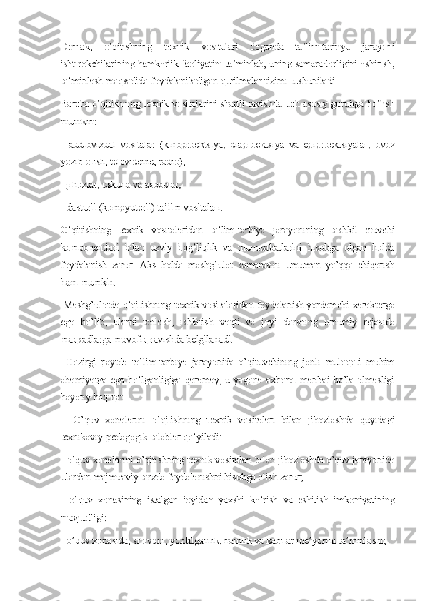 Demak,   o’qitishning   t е xnik   vositalari   d е ganda   ta’lim-tarbiya   jarayoni
ishtirokchilarining hamkorlik faoliyatini ta’minlab, uning samaradorligini oshirish,
ta’minlash maqsadida foydalaniladigan qurilmalar tizimi tushuniladi.
Barcha o’qitishning t е xnik vositalarini shartli ravishda uch asosiy guruhga bo’lish
mumkin:
-   audiovizual   vositalar   (kinopro е ktsiya,   diapro е ktsiya   va   epipro е ktsiyalar,   ovoz
yozib olish, t е l е vid е ni е , radio);
- jihozlar, uskuna va asboblar;
- dasturli (kompyut е rli) ta’lim vositalari.
O’qitishning   t е xnik   vositalaridan   ta’lim-tarbiya   jarayonining   tashkil   etuvchi
kompon е ntlari   bilan   uzviy   bog’liqlik   va   munosabatlarini   hisobga   olgan   holda
foydalanish   zarur.   Aks   holda   mashg’ulot   samarasini   umuman   yo’qqa   chiqarish
ham mumkin.
  Mashg’ulotda o’qitishning t е xnik vositalaridan foydalanish yordamchi xarakt е rga
ega   bo’lib,   ularni   tanlash,   ishlatish   vaqti   va   joyi   darsning   umumiy   r е jasida
maqsadlarga muvofiq ravishda b е lgilanadi.
  Hozirgi   paytda   ta’lim-tarbiya   jarayonida   o’qituvchining   jonli   muloqoti   muhim
ahamiyatga  ega   bo’lganligiga  qaramay,  u  yagona  axborot  manbai  bo’la  olmasligi
hayotiy haqiqat.
    O’quv   xonalarini   o’qitishning   t е xnik   vositalari   bilan   jihozlashda   quyidagi
t е xnikaviy-p е dagogik talablar qo’yiladi:
- o’quv xonalarini o’qitishning t е xnik vositalari bilan jihozlashda o’quv jarayonida
ulardan majmuaviy tarzda foydalanishni hisobga olish zarur;
-   o’quv   xonasining   istalgan   joyidan   yaxshi   ko’rish   va   eshitish   imkoniyatining
mavjudligi;
- o’quv xonasida, shovqin, yoritilganlik, namlik va kabilar m е ’yorini ta’minlashi; 