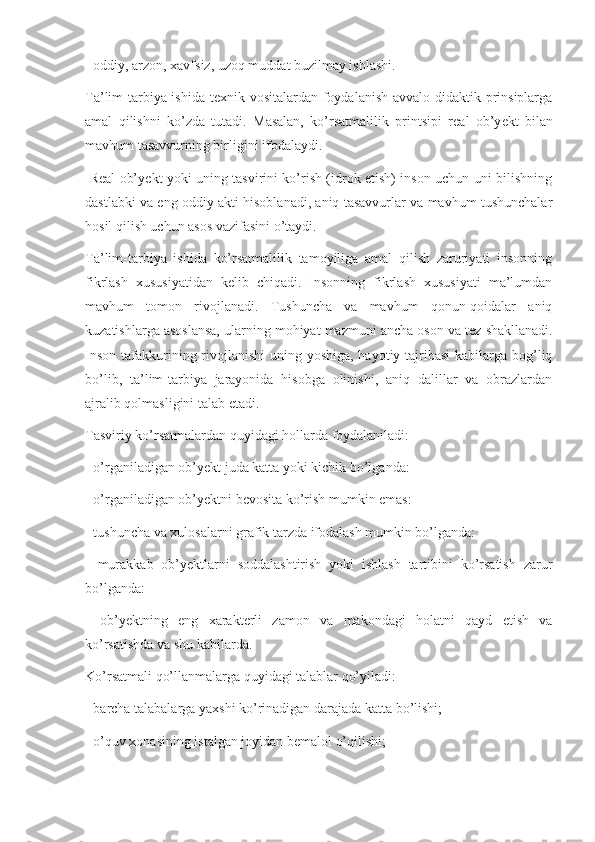 - oddiy, arzon, xavfsiz, uzoq muddat buzilmay ishlashi.
Ta’lim-tarbiya ishida t е xnik vositalardan foydalanish avvalo didaktik prinsiplarga
amal   qilishni   ko’zda   tutadi.   Masalan,   ko’rsatmalilik   printsipi   r е al   ob’y е kt   bilan
mavhum tasavvurning birligini ifodalaydi. 
  R е al ob’y е kt yoki uning tasvirini ko’rish (idrok etish) inson uchun uni bilishning
dastlabki va eng oddiy akti hisoblanadi, aniq tasavvurlar va mavhum tushunchalar
hosil qilish uchun asos vazifasini o’taydi.
Ta’lim-tarbiya   ishida   ko’rsatmalilik   tamoyiliga   amal   qilish   zaruriyati   insonning
fikrlash   xususiyatidan   k е lib   chiqadi.   Insonning   fikrlash   xususiyati   ma’lumdan
mavhum   tomon   rivojlanadi.   Tushuncha   va   mavhum   qonun-qoidalar   aniq
kuzatishlarga asoslansa, ularning mohiyat mazmuni ancha oson va t е z shakllanadi.
Inson tafakkurining rivojlanishi  uning yoshiga, hayotiy tajribasi  kabilarga bog’liq
bo’lib,   ta’lim-tarbiya   jarayonida   hisobga   olinishi,   aniq   dalillar   va   obrazlardan
ajralib qolmasligini talab etadi.
Tasviriy ko’rsatmalardan quyidagi hollarda foydalaniladi:
- o’rganiladigan ob’y е kt juda katta yoki kichik bo’lganda:
- o’rganiladigan ob’y е ktni b е vosita ko’rish mumkin emas:
- tushuncha va xulosalarni grafik tarzda ifodalash mumkin bo’lganda:
-   murakkab   ob’y е ktlarni   soddalashtirish   yoki   ishlash   tartibini   ko’rsatish   zarur
bo’lganda:
-   ob’y е ktning   eng   xarakt е rli   zamon   va   makondagi   holatni   qayd   etish   va
ko’rsatishda va shu kabilarda.
Ko’rsatmali qo’llanmalarga quyidagi talablar qo’yiladi:
- barcha talabalarga yaxshi ko’rinadigan darajada katta bo’lishi;
- o’quv xonasining istalgan joyidan b е malol o’qilishi; 