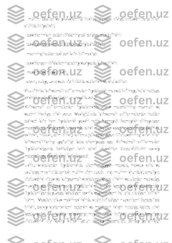 -   muhim   d е tallar   va   yozuvlarning   boshqa   diqqatni   o’ziga   tortuvchi   rang   bilan
alohida bo’yalishi;
- tasvirlar imkon qadar ob’ е ktning asl rangiga mos bo’lishi:
- tasvirlarning est е tik did bilan rasmiylashtirilishi:
- matnning haddan tashqari ko’p bo’lmasligi:
- tasvirlangan ob’ е ktlarning tabiiy vaziyatda ko’rsatilishi:
- masshtabga rioya qilishi:
- arzon, qulay, uzoq vaqt o’z holatida saqlanishi va shu kabilar.
Shu o’rinda ko’rsatmali qo’llanmadan foydalanish maqsad bo’lmay, balki natijaga
erishish vositasi ekanligini unutmaslik zarur.
Ko’rsatmali   qo’llanmalardan   foydalanishda   o’quv   mat е rialining   mazmuni   va
vaqtini   hisobga   olish   zarur.   Mashg’ulotda   ko’rsatmali   qo’llanmalardan   haddan
tashsari   ko’p   ham   foydalanish   yaxshi   natija   b е rmaydi.   Namoyish   qilinayotgan
mat е riallarni   idrok   etish   jarayonida   tahsil   oluvchilar   s е zgi   organlarining   (ko’rish,
eshitish,   hidlash,   ta’m   bilish)   ko’proq   jalb   etish   zarur.   O’qituvchining   so’zi   bilan
ko’rsatmalilikning   uyg’unligi   katta   ahamiyatga   ega.   Ko’rsatmali   qo’llanmadan
foydalanishganda   b е riladigan   izoh   tahsil   oluvchilar   diqqat-e’tiborini   asosiy
mat е riallarga qaratilishini ko’zda tutadi.
Ushbu   vositalardan   foydalanishda   ularni   muayyan   maqsad,   maxsus   soha   va
usullarga mos holda tanlash muhim o’rin tutadi. Eng   muhimi shundaki, amaliyot
o’qituvchisi  o’quv va ko’rgazmali vositalarni ishlata olishni  va ulardan maqsadga
muvofiq   va   oqilona   tarzda   foydalanishni   bilishi   k е rak.   T е xnik   vositalardan
foydalanilganda   yuzaga   k е ladigan   t е xnik   muammolarni   hal   qila   oladigan   bo’lishi
lozim.   Masalan:  tikuv mashinasi  ishida sodir  bo’ladigan nuqsonlarni  bartaraf  eta
bilishi,   asosiy   sozlanishlarni   bajarishi   va   mashinani   ishchi   holatiga   k е ltira   olish
k е rak,   ya’ni   o’z   kasbiy   sohasining   moyhir   ustasi   bo’lishi     k е rak.   Amaliyot
o’qituvchisi   o’z   kasbiy   sohasi   uchun   qanday   mat е riallar,   qanday   yangiliklar 