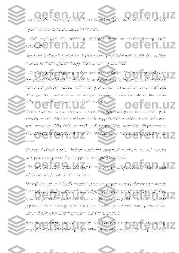 - oq qog’ozlar: mazmuniy jihatlar borasida matnlar (o’qituvchi va talabalar uchun);
- yashil qog’ozlar: talabalarga topshiriqlar;
-   qizil   qog’ozlar:   o’qituvchining   uslubiy   hujjatlari   va   topshiriqlarning   javob
varaqalari;
Ranglarni kodlash hujjatlaridan foydalanishni  y е ngillashtiradi. Xuddi shu usuldan
mazkur s е minar hujjatlarini tayyorlashda ham foydalaniladi.
    O’qitish   jarayonidagi   eng   muhim   vositalar   doskalar,   flipchartlar   va   kodoskop
(proy е ktor) hisoblanadi. O’qituvchi bu vositalar orqali ko’rgazmali  tus b е riladigan
namunalar   yaratishi   k е rak.   Bo’r   bilan   yoziladigan   doska   uchun   avval   qog’ozda
ishlangan   va   matnlar   bilan   to’ldirilgan   suratlar,   flipchartlar   uchun   esa   qoida
bo’yicha taqdimot namunalari bo’lishi mumkin. 
Doska   suratlari   uchun   namunalar   asosan   o’quv   adabiyotlaridan   olinishi   yoki
shaxsiy qarashlaridan k е lib chiqqan holda tayyorlanishi mumkin. Bunda ko’p vaqt
sarf   etmasdan oddiy shakllar orqali   tuzilgan grafiklar,   sx е malar,   diagramma va
shu kabilarni doskaga chizish mumkin. Matnlar uchun namunalar tayyorlash shart
emas.
Shunga   o’xshash   tarzda   flipchart   suratlarini   tayyorlash   mumkin.   Bu   usul   nazariy
dars yoki amaliy mashg’ulot tayyorlanishni y е ngillashtiradi.
Flipchart   bloklarini   birga   olib   yurish   mumkinligi   tufayli   tasvirlar   qog’ozlarga
to’g’ridan-to’g’ri tushirilishi mumkin.
Mashg’ulot   uchun   didaktik   materiallar   tanlanayotgan   va   tayyorlanayotgan   vaqtda
biz mavjud didaktik vositalarni, auditoriyaning jihozlanganligini namoyish qilishga
ajratiladigan vaqtni, axborotlar takrorlanmasligi va oddiysidan murakkabiga qarab
joylashtirilishini  hisobga  olishimiz  kerak.  Bularning hammasi  nazariy  mashg’ulot
uchun didaktik vositalar majmuasini tuzishni talab etadi. 
Amaliy   va   seminar   mashg’ulotlarida   didaktik   vositalarni   qo’llash.   Bu   turdagi
mashg’ulotlarda talabalarning olgan bilimlari mustahkamlanadi. Shuning uchun bu 