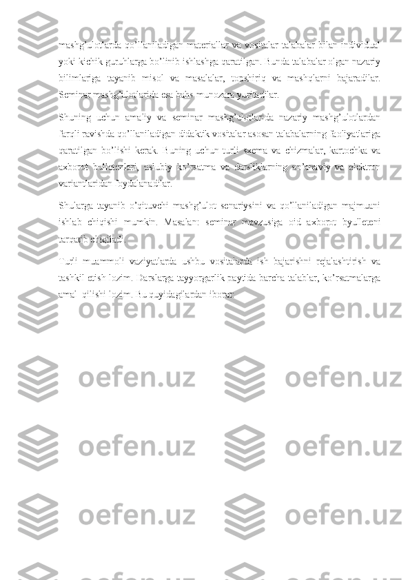 mashg’ulotlarda   qo’llaniladigan   materiallar   va   vositalar   talabalar   bilan   individual
yoki kichik guruhlarga bo’linib ishlashga qaratilgan. Bunda talabalar olgan nazariy
bilimlariga   tayanib   misol   va   masalalar,   topshiriq   va   mashqlarni   bajaradilar.
Seminar mashg’ulotlarida esa bahs-munozara yuritadilar.
Shuning   uchun   amaliy   va   seminar   mashg’ulotlarida   nazariy   mashg’ulotlardan
farqli ravishda qo’llaniladigan didaktik vositalar asosan talabalarning faoliyatlariga
qaratilgan   bo’lishi   kerak.   Buning   uchun   turli   sxema   va   chizmalar,   kartochka   va
axborot   bulletenlari,   uslubiy   ko’rsatma   va   darsliklarning   an’anaviy   va   elektron
variantlaridan foydalanadilar. 
Shularga   tayanib   o’qituvchi   mashg’ulot   senariysini   va   qo’llaniladigan   majmuani
ishlab   chiqishi   mumkin.   Masalan:   seminar   mavzusiga   oid   axborot   byulleteni
tarqatib chiqiladi.
Turli   muammoli   vaziyatlarda   ushbu   vositalarda   ish   bajarishni   rejalashtirish   va
tashkil etish lozim. Darslarga tayyorgarlik paytida barcha talablar, ko’rsatmalarga
amal  qilishi lozim. Bu quyidagilardan iborat: 