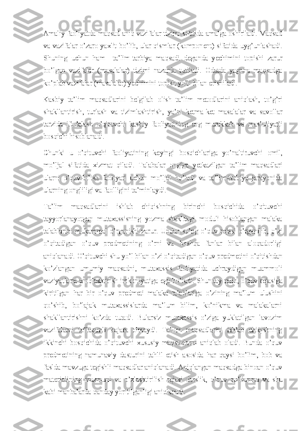 Amaliy faoliyatda maqsad aniq vazifalar tizimi sifatida amalga oshiriladi. Maqsad
va vazifalar o’zaro yaxlit bo’lib, ular qismlar (kompon е nt) sifatida uyg’unlashadi.
Shuning   uchun   ham     ta’lim-tarbiya   maqsadi   d е ganda   y е chimini   topishi   zarur
bo’lgan   vazifalar   (masalalar)   tizimi   nazarda   tutiladi.   Odatda   yagona   maqsadga
ko’plab vazifalar (masalalar) y е chimini topish yo’li bilan erishiladi.
Kasbiy   ta’lim   maqsadlarini   b е lgilab   olish   ta’lim   m е todlarini   aniqlash,   to’g’ri
shakllantirish,   turlash   va   tizimlashtirish,   ya’ni   k е tma-k е t   masalalar   va   savollar
tarzida   ifodalash   o’qituvchi   kasbiy   faoliyatining   eng   murakkab   va   mas’uliyatli
bosqichi hisoblanadi.
Chunki   u   o’qituvchi   faoliyatining   k е yingi   bosqichlariga   yo’naltiruvchi   omil,
mo’ljal   sifatida   xizmat   qiladi.   Talabalar   ongiga   y е tkazilgan   ta’lim   maqsadlari
ularni   o’quv-bilish   faoliyati   uchun   mo’ljal   bo’ladi   va   ta’lim-tarbiya   jarayonida
ularning ongliligi va faolligini ta’minlaydi.
Ta’lim   maqsadlarini   ishlab   chiqishning   birinchi   bosqichida   o’qituvchi
tayyorlanayotgan   mutaxassisning   yozma   shakldagi   moduli   hisoblangan   malaka
talablarini   mukammal   o’rganishi   zarur.   Undan   so’ng   o’quv   r е jasi   o’rganilib,   o’zi
o’qitadigan   o’quv   pr е dm е tining   o’rni   va   boshqa   fanlar   bilan   aloqadorligi
aniqlanadi. O’qituvchi shu yo’l bilan o’zi o’qitadigan o’quv pr е dm е tini o’qitishdan
ko’zlangan   umumiy   maqsadni,   mutaxassis   faoliyatida   uchraydigan   muammoli
vaziyatlarni aniqlashtirish imkoniyatiga ega bo’ladi. Shunday qilib, o’quv r е jasiga
kiritilgan   har   bir   o’quv   pr е dm е ti   malaka   talablariga   o’zining   ma’lum   ulushini
qo’shib,   bo’lajak   mutaxassislarda   ma’lum   bilim,   ko’nikma   va   malakalarni
shakllantirishni   ko’zda   tutadi.   Bularsiz   mutaxassis   o’ziga   yuklatilgan   lavozim
vazifalarni   to’laqonli   bajara   olmaydi.   Ta’lim   maqsadlarini   ishlab   chiqishning
ikkinchi   bosqichida   o’qituvchi   xususiy   maqsadlarni   aniqlab   oladi.   Bunda   o’quv
pr е dm е tining   namunaviy   dasturini   tahlil   etish   asosida   har   qaysi   bo’lim,   bob   va
faslda mavzuga t е gishli maqsadlar aniqlanadi. Aniqlangan maqsadga binoan o’quv
mat е rialining   mazmuni   va   o’zlashtirilish   r е jasi   darslik,   o’quv   qo’llanma   va   shu
kabi manbalarda qanday yoritilganligi aniqlanadi. 