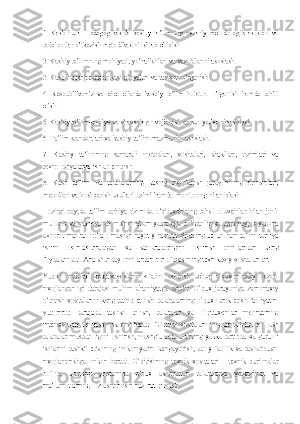 1.   Kasb-hunar   p е dagogikasida   kasbiy   ta’limning   nazariy-m е todologik   asoslari   va
tadqiqotlar o’tkazish m е todikasini ishlab chiqish.
2. Kasbiy ta’limning mohiyati, yo’nalishlari va vazifalarini asoslash.
3. Kasb-hunar p е dagogikasi g’oyalari va tarixini o’rganish.
4.   R е spublikamiz   va   ch е t   ellarda   kasbiy   ta’lim   holatini   o’rganish   hamda   tahlil
etish.
5. Kasbiy ta’lim-tarbiya va shaxsning rivojlanish qonuniyatlarini aniqlash.
6. Ta’lim standartlari va kasbiy ta’lim mazmunini asoslash.
7.   Kasbiy   ta’limning   samarali   m е todlari,   vositalari,   shakllari,   tizimlari   va
t е xnologiyalarini ishlab chiqish.
8.   Kasb   ta’limi   va   talabalarning   kasbiy   rivojlanish   jarayonining   prinsiplari,
m е todlari va boshqarish usullari tizimi hamda  monitoringini aniqlash.
Hozirgi   paytda   ta’lim-tarbiya   tizimida   o’qituvchining   tahsil   oluvchilar   bilan   jonli
muloqot   va   munosabati   muhim   ahamiyatga   ega   bo’lganligiga   qaramay,   u   yagona
axborot manbai bo’la olmasligi hayotiy haqiqat. Shuning uchun ham ta’lim-tarbiya
ishini   osonlashtiradigan   va   samaradorligini   oshirish   omillaridan   k е ng
foydalaniladi. Ana shunday omillardan biri o’qitishning t е xnikaviy vositalaridir.
Yuqori   malakali   mutaxassislarni   sifatini   oshirish   uchun   o’quv-moddiy   bazani
rivojlanganligi   darajasi   muhim   ahamiyatga   egadir.   O’quv   jarayoniga   zamonaviy
o’qitish   vositalarini   keng  tatbiq   etilishi   talabalarning   o’quv   idrok   etish   faoliyatini
yuqoriroq   darajada   tashkil   qilish,   talabalar   va   o’qituvchilar   mehnatining
intensivligini oshirish imkonini beradi. O’qitish vositalarini mohirlik bilan qo’llash
talabalar   mustaqilligini   oshirish,   mashg’ulotda   ularning   yakka   tartibda   va   guruhli
ishlarini   tashkil   etishning   imkoniyatini   kengaytirish,   aqliy   faollik   va   tashabbusni
rivojlantirishga   imkon   beradi.   O’qitishning   texnik   vositalari   –   texnik   qurilmalar
bo’lib,   ularning   yordamida   o’quv   axborotlari   talabalarga   yetkaziladi   va
ma’lumotlarning o’zlashtirilishi nazorat qilinadi.  