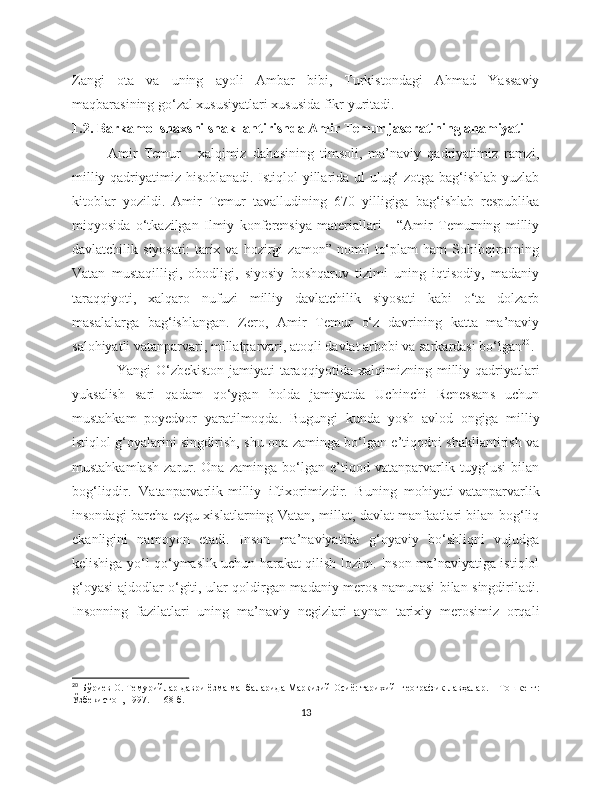 Zangi   ota   va   uning   ayoli   Ambar   bibi,   Turkistondagi   Ahmad   Yassaviy
maqbarasining go‘zal xususiyatlari xususida fikr yuritadi.
1.2. Barkamol shaxsni shakllantirishda Amir Temur jasoratining ahamiyati
Amir   Temur   -   xalqimiz   dahosining   timsoli,   ma’naviy   qadriyatimiz   ramzi,
milliy qadriyatimiz hisoblanadi. Istiqlol yillarida ul ulug‘ zotga bag‘ishlab yuzlab
kitoblar   yozildi.   Amir   Temur   tavalludining   670   yilligiga   bag‘ishlab   respublika
miqyosida   o‘tkazilgan   Ilmiy   konferensiya   materiallari   -   “Amir   Temurning   milliy
davlatchilik  siyosati:   tarix   va  hozirgi   zamon”  nomli   to‘plam   ham   Sohibqironning
Vatan   mustaqilligi,   obodligi,   siyosiy   boshqaruv   tizimi   uning   iqtisodiy,   madaniy
taraqqiyoti,   xalqaro   nufuzi   milliy   davlatchilik   siyosati   kabi   o‘ta   dolzarb
masalalarga   bag‘ishlangan.   Zero,   Amir   Temur   o‘z   davrining   katta   ma’naviy
salohiyatli vatanparvari, millatparvari, atoqli davlat arbobi va sarkardasi bo‘lgan 20
.
Yangi O‘zbekiston jamiyati taraqqiyotida xalqimizning milliy qadriyatlari
yuksalish   sari   qadam   qo‘ygan   holda   jamiyatda   Uchinchi   Renessans   uchun
mustahkam   poyedvor   yaratilmoqda.   Bugungi   kunda   yosh   avlod   ongiga   milliy
istiqlol g‘oyalarini singdirish, shu ona zaminga bo‘lgan e’tiqodni shakllantirish va
mustahkamlash   zarur.  Ona   zaminga   bo‘lgan  e’tiqod  vatanparvarlik  tuyg‘usi   bilan
bog‘liqdir.   Vatanparvarlik-milliy   iftixorimizdir.   Buning   mohiyati-vatanparvarlik
insondagi barcha ezgu xislatlarning Vatan, millat, davlat manfaatlari bilan bog‘liq
ekanligini   namoyon   etadi.   Inson   ma’naviyatida   g‘oyaviy   bo‘shliqni   vujudga
kelishiga yo‘l qo‘ymaslik uchun harakat qilish lozim. Inson ma’naviyatiga istiqlol
g‘oyasi ajdodlar o‘giti, ular qoldirgan madaniy meros namunasi bilan singdiriladi.
Insonning   fazilatlari   uning   ma’naviy   negizlari   aynan   tarixiy   merosimiz   orqali
20
  Бўриев О. Темурийлар даври ёзма манбаларида Маркизий Осиё: тарихий- географик лавҳалар. – Тошкент:
Ўзбекистон, 1997. – 168 б.
13 