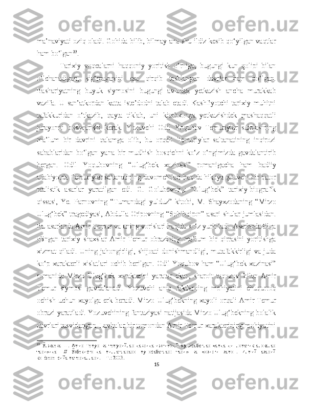 ma’naviyati oziq oladi. Gohida bilib, bilmay ana shu ildiz kesib qo‘yilgan vaqtlar
ham bo‘lgan 23
.
Tarixiy   voqealarni   haqqoniy   yoritish   o‘rniga,   bugungi   kun   qolipi   bilan
o‘lchanadigan,   sig‘maganini   esa   qirqib   tashlangan   davrlar   ham   bo‘lgan.
Bashariyatning   buyuk   siymosini   bugungi   avlodga   yetkazish   ancha   murakkab
vazifa.   U   san’atkordan   katta   iste’dodni   talab   etadi.   Kashfiyotchi   tarixiy   muhitni
tafakkuridan   o‘tkazib,   qayta   tiklab,   uni   kitobxonga   yetkazishdek   mashaqqatli
jarayonni   boshqarishi   kerak.   Yozuvchi   Odil   Yoqubov   Temuriylar   sulolasining
ma’lum   bir   davrini   qalamga   olib,   bu   orqali   Temuriylar   saltanatining   inqirozi
sabablaridan   bo‘lgan   yana   bir   mudhish   bosqichni   ko‘z   o‘ngimizda   gavdalantirib
bergan.   Odil   Yoqubovning   “Ulug‘bek   xazinasi”   romanigacha   ham   badiiy
adabiyotda Temuriylar saltanatining davomchilari haqida hikoya qiluvchi bir qator
realistik   asarlar   yaratilgan   edi.   G.   Golubevning   “Ulug‘bek”   tarixiy-biografik
qissasi,   Ye.   Parnovning   “Tumandagi   yulduz”   kitobi,   M.   Shayxzodaning   “Mirzo
Ulug‘bek” tragediyasi, Abdulla Oripovning “Sohibqiron” asari  shular jumlasidan.
Bu asarlarda Amir Temur va uning vorislari haqida so‘z yuritiladi. Asarlarda tilga
olingan   tarixiy   shaxslar   Amir   Temur   obrazining   ma’lum   bir   qirrasini   yoritishga
xizmat   qiladi.   Uning   jahongirligi,   shijoati   donishmandligi,   mutafakkirligi   va   juda
ko‘p   xarakterli   xislatlari   ochib   berilgan.   Odil   Yoqubov   ham   “Ulug‘bek   xazinasi”
romanida   Mirzo   Ulug‘bek   xarakterini   yaratar   ekan,   sharoit   taqozosi   bilan   Amir
Temur   siymosi   gavdalanadi.   Yozuvchi   aniq   faktlarning   mohiyatini   chuqurroq
ochish  uchun   xayolga  erk  beradi.  Mirzo   Ulug‘bekning  xayoli  orqali   Amir  Temur
obrazi yaratiladi. Yozuvchining fantaziyasi natijasida Mirzo Ulug‘bekning bolalik
davrlari tasvirlangan. Lavhalar bir tomondan Amir Temur xarakterining mohiyatini
23
  Ўлжaевa   Ш.   Aмир   Темур   вa   темурийлaр   дaвридa   ижтимoий   мунoсaбaтлaр   ҳaмдa   диплoмaтик   aлoқaлaр
тaриxидaн   //   Ўзбекистoндa   миллaтлaрaрo   мунoсaбaтлaр:   тaриx   вa   ҳoзирги   зaмoн.   Илмий-нaзaрий
кoнференсийa мaтериaллaри. − Т.: 2003.
15 