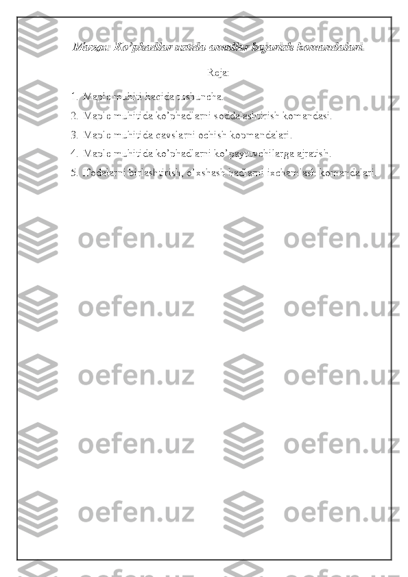 Mavzu: Ko’phadlar ustida amallar bajarish komandalari. 
Reja:
1. Maple muhiti haqida tushuncha.
2. Maple muhitida ko’phadlarni soddalashtirish komandasi.
3. Maple muhitida qavslarni ochish kopmandalari.
4. Maple muhitida ko’phadlarni ko’paytuvchilarga ajratish.
5. Ifodalarni birlashtirish, o’xshash hadlarni ixchamlash komandalari. 