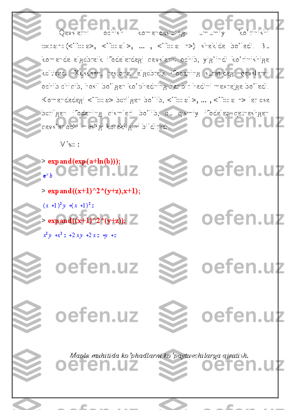 Qavslarni   ochish   komandasining   umumiy   ko’rinishi
expand(<ifoda>,   <ifoda1>,   ...   ,   <ifoda   n>)   shaklda   bo’ladi.   Bu
komanda   algebraik   ifodalardagi   qavslarni   ochib,   yig’indi   ko’rinishiga
keltiradi.   Xususan,   rasional   algebraik   ifodaning   suratidagi   qavslarni
ochib chiqib, hosil bo’lgan ko’phadning har bir hadini maxrajga bo’ladi.
Komandadagi   <ifoda>   berilgan bo’lib,   <ifoda1>, ... , <ifoda n>   lar esa
berilgan   ifodaning   qismlari   bo’lib,   bu   qismiy   ifodalar   qatnashgan
qavslar ochilmasligi kerakligini bildiradi.
Misol:
>  expand(exp(a+ln(b)));eab
>  expand((x+1)^2*(y+z),x+1);	
	(	)	x	1	2y	(	)	x	1	2z
>  expand((x+1)^2*(y+z));	
					x2y	x2z	2xy	2xz	y	z
Maple muhitida ko’phadlarni ko’paytuvchilarga ajratish. 