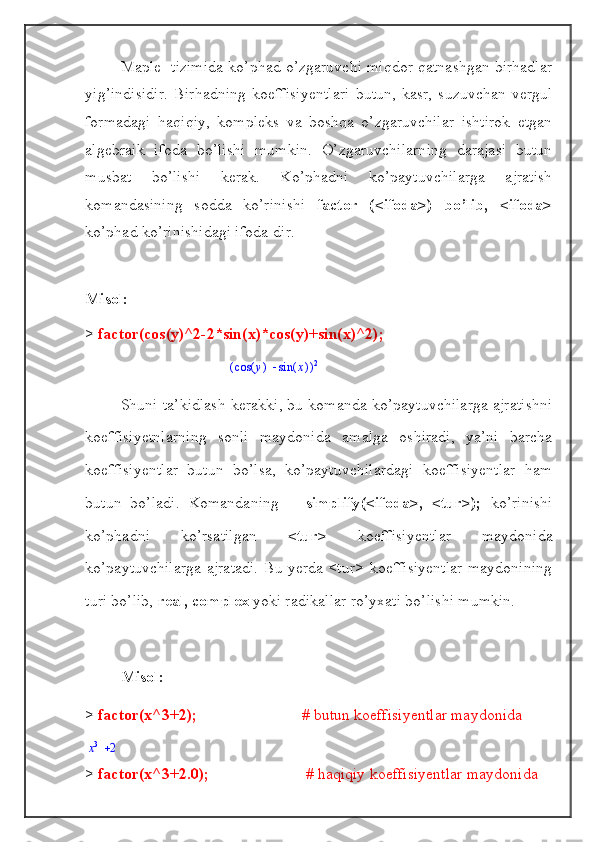 Maple   tizimida ko’phad o’zgaruvchi miqdor qatnashgan birhadlar
yig’indisidir.   Birhadning   koeffisiyentlari   butun,   kasr,   suzuvchan   vergul
formadagi   haqiqiy,   kompleks   va   boshqa   o’zgaruvchilar   ishtirok   etgan
algebraik   ifoda   bo’lishi   mumkin.   O’zgaruvchilarning   darajasi   butun
musbat   bo’lishi   kerak.   Ko’phadni   ko’paytuvchilarga   ajratish
komandasining   sodda   ko’rinishi   factor   (<ifoda>)   bo’lib,   <ifoda>
ko’phad ko’rinishidagi ifoda-dir.
Misol:
>  factor(cos(y)^2-2*sin(x)*cos(y)+sin(x)^2);(	)		(	)	cos	y	(	)	sin	x	2
Shuni ta’kidlash kerakki, bu komanda ko’paytuvchilarga ajratishni
koeffisiyetnlarning   sonli   maydonida   amalga   oshiradi,   ya’ni   barcha
koeffisiyentlar   butun   bo’lsa,   ko’paytuvchilardagi   koeffisiyentlar   ham
butun   bo’ladi.   Komandaning       simplify(<ifoda>,   <tur>);   ko’rinishi
ko’phadni   ko’rsatilgan   <tur>   koeffisiyentlar   maydonida
ko’paytuvchilarga ajratadi. Bu yerda <tur> koeffisiyentlar maydonining
turi bo’lib,  real, complex  yoki radikallar ro’yxati bo’lishi mumkin.
Misol:
>  factor(x^3+2);                           # butun koeffisiyentlar maydonida	
x3	2
>  factor(x^3+2.0);         # haqiqiy koeffisiyentlar maydonida   