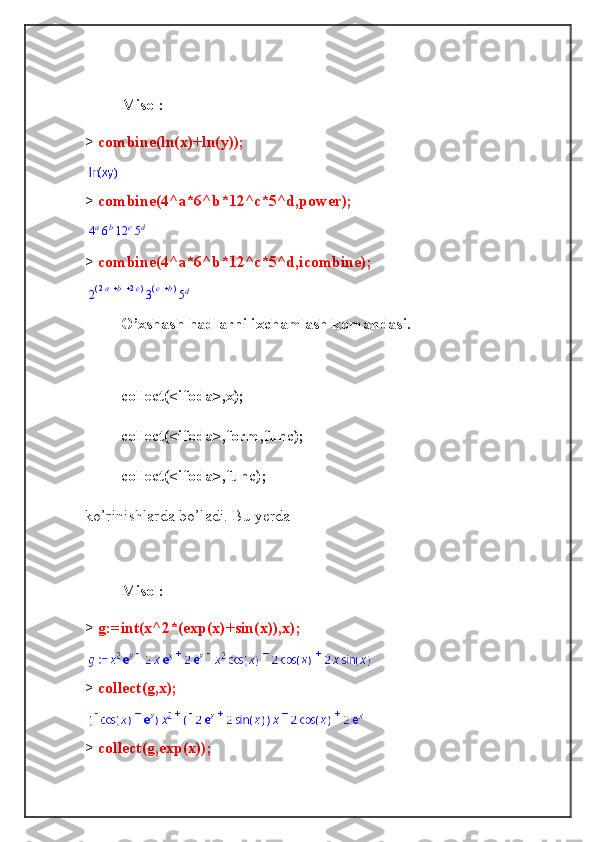 Misol:
>  combine(ln(x)+ln(y));
>  combine(4^a*6^b*12^c*5^d,power);4a6b12	c5d
>  combine(4^a*6^b*12^c*5^d,icombine);	
2(	)	 	 	2a	b	2c3(	)	 c	b	5d
O’xshash hadlarni ixchamlash komandasi.
collect(<ifoda>,x);
collect(<ifoda>,form,func);
collect(<ifoda>,func);
ko’rinishlarda bo’ladi. Bu yerda
Misol:
>  g:=int(x^2*(exp(x)+sin(x)),x);
>  collect(g,x);
>  collect(g,exp(x)); 