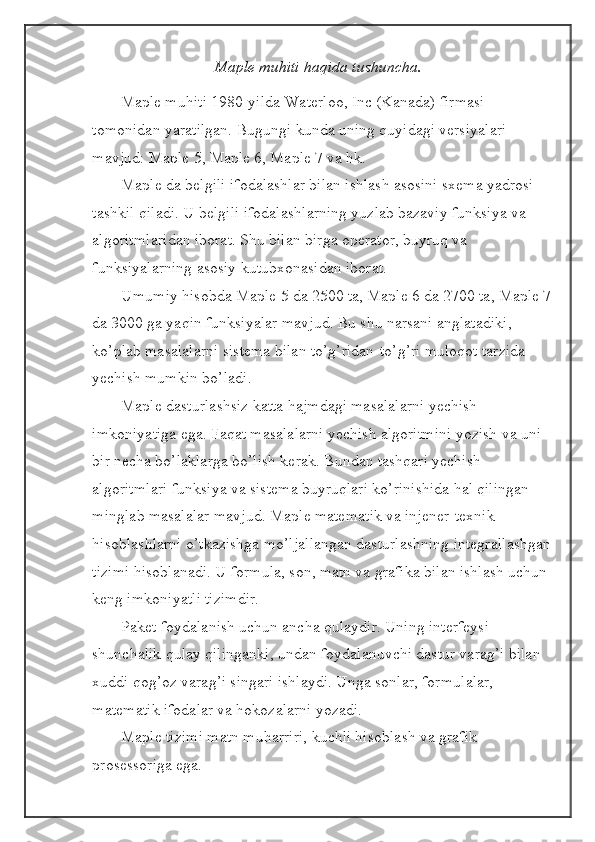 Maple muhiti haqida tushuncha.
Maple muhiti 1980-yilda Waterloo, Inc (Kanada) firmasi 
tomonidan yaratilgan. Bugungi kunda uning quyidagi versiyalari 
mavjud: Maple 5, Maple 6, Maple 7 va hk.
Maple da belgili ifodalashlar bilan ishlash asosini sxema yadrosi 
tashkil qiladi. U belgili ifodalashlarning yuzlab bazaviy funksiya va 
algoritmlaridan iborat. Shu bilan birga operator, buyruq va 
funksiyalarning asosiy kutubxonasidan iborat.
Umumiy hisobda Maple 5 da 2500 ta, Maple 6 da 2700 ta, Maple 7
da 3000 ga yaqin funksiyalar mavjud. Bu shu narsani anglatadiki, 
ko’plab masalalarni sistema bilan to’g’ridan-to’g’ri muloqot tarzida 
yechish mumkin bo’ladi.
Maple dasturlashsiz katta hajmdagi masalalarni yechish 
imkoniyatiga ega. Faqat masalalarni yechish algoritmini yozish va uni 
bir necha bo’laklarga bo’lish kerak. Bundan tashqari yechish 
algoritmlari funksiya va sistema buyruqlari ko’rinishida hal qilingan 
minglab masalalar mavjud. Maple matematik va injener-texnik 
hisoblashlarni o’tkazishga mo’ljallangan dasturlashning integrallashgan
tizimi hisoblanadi. U formula, son, matn va grafika bilan ishlash uchun 
keng imkoniyatli tizimdir.
Paket foydalanish uchun ancha qulaydir. Uning interfeysi 
shunchalik qulay qilinganki, undan foydalanuvchi dastur varag’i bilan 
xuddi qog’oz varag’i singari ishlaydi. Unga sonlar, formulalar, 
matematik ifodalar va hokozalarni yozadi.
Maple tizimi matn muharriri, kuchli hisoblash va grafik 
prosessoriga ega. 